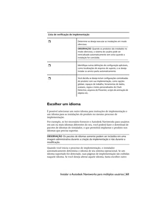 Lista de verificação de implementação
Determine se deseja executar as instalações em modo
silencioso.
OBSERVAÇÃO Quando os produtos são instalados no
modo silencioso, o sistema do usuário pode ser
reinicializado automaticamente sem aviso quando a
instalação for concluída.
Identifique outras definições de configuração aplicáveis,
como localizações de arquivos de suporte, e se deseja
instalar os service packs automaticamente.
Você decidiu se deseja incluir configurações centralizadas
do produto com sua implementação, como opções
globais. espaços de trabalho, ferramentas de dados,
avatares, regras e testes personalizados do Clash
Detective, arquivos do Presenter, scripts de animação de
objetos etc.
Escolher um idioma
É possível selecionar um outro idioma para instruções de implementação e
um idioma para as instalações do produto no mesmo processo de
implementação.
Por exemplo, se for necessário fornecer o Autodesk Navisworks para usuários
em um ou mais idiomas diferentes do seu, você poderá fazer o download de
pacotes de idiomas do instalador, o que permitirá implantar o produto nos
idiomas que precisa suportar.
OBSERVAÇÃO Os pacotes de idiomas somente podem ser incluídos em uma
imagem administrativa durante a criação da implementação e não durante a
modificação.
Quando você inicia o processo de implementação, o instalador
automaticamente determina o idioma de seu sistema operacional. Se um
idioma suportado for detectado, suas páginas de implementação são exibidas
naquele idioma. Se você deseja alterar aquele idioma, basta escolher outro
Instalar o Autodesk Navisworks para múltiplos usuários | 61
 
