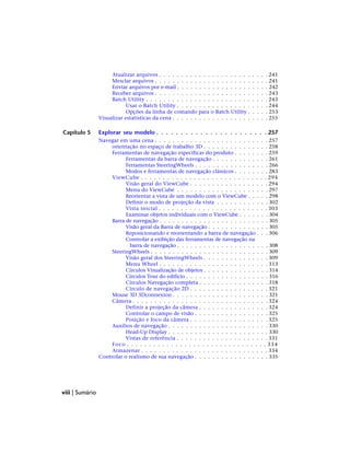 Atualizar arquivos . . . . . . . . . . . . . . . . . . . . . . . . . 241
Mesclar arquivos . . . . . . . . . . . . . . . . . . . . . . . . . . 241
Enviar arquivos por e-mail . . . . . . . . . . . . . . . . . . . . . 242
Receber arquivos . . . . . . . . . . . . . . . . . . . . . . . . . . 243
Batch Utility . . . . . . . . . . . . . . . . . . . . . . . . . . . . 243
Usar o Batch Utility . . . . . . . . . . . . . . . . . . . . . 244
Opções da linha de comando para o Batch Utility . . . . . 253
Visualizar estatísticas da cena . . . . . . . . . . . . . . . . . . . . . . 255
Capítulo 5 Explorar seu modelo . . . . . . . . . . . . . . . . . . . . . . . 257
Navegar em uma cena . . . . . . . . . . . . . . . . . . . . . . . . . . 257
orientação no espaço de trabalho 3D . . . . . . . . . . . . . . . 258
Ferramentas de navegação específicas do produto . . . . . . . . 259
Ferramentas da barra de navegação . . . . . . . . . . . . . 261
Ferramentas SteeringWheels . . . . . . . . . . . . . . . . . 266
Modos e ferramentas de navegação clássicos . . . . . . . . 283
ViewCube . . . . . . . . . . . . . . . . . . . . . . . . . . . . . 294
Visão geral do ViewCube . . . . . . . . . . . . . . . . . . 294
Menu do ViewCube . . . . . . . . . . . . . . . . . . . . . 297
Reorientar a vista de um modelo com o ViewCube . . . . . 298
Definir o modo de projeção da vista . . . . . . . . . . . . 302
Vista inicial . . . . . . . . . . . . . . . . . . . . . . . . . 303
Examinar objetos individuais com o ViewCube . . . . . . . 304
Barra de navegação . . . . . . . . . . . . . . . . . . . . . . . . . 305
Visão geral da Barra de navegação . . . . . . . . . . . . . . 305
Reposicionando e reorientando a barra de navegação . . . 306
Controlar a exibição das ferramentas de navegação na
barra de navegação . . . . . . . . . . . . . . . . . . . . . 308
SteeringWheels . . . . . . . . . . . . . . . . . . . . . . . . . . . 309
Visão geral dos SteeringWheels . . . . . . . . . . . . . . . 309
Menu Wheel . . . . . . . . . . . . . . . . . . . . . . . . . 313
Círculos Visualização de objetos . . . . . . . . . . . . . . . 314
Círculos Tour do edifício . . . . . . . . . . . . . . . . . . . 316
Círculos Navegação completa . . . . . . . . . . . . . . . . 318
Círculo de navegação 2D . . . . . . . . . . . . . . . . . . 321
Mouse 3D 3Dconnexion . . . . . . . . . . . . . . . . . . . . . . 321
Câmera . . . . . . . . . . . . . . . . . . . . . . . . . . . . . . . 324
Definir a projeção da câmera . . . . . . . . . . . . . . . . 324
Controlar o campo de visão . . . . . . . . . . . . . . . . . 325
Posição e foco da câmera . . . . . . . . . . . . . . . . . . 325
Auxílios de navegação . . . . . . . . . . . . . . . . . . . . . . . 330
Head-Up Display . . . . . . . . . . . . . . . . . . . . . . . 330
Vistas de referência . . . . . . . . . . . . . . . . . . . . . 331
Foco . . . . . . . . . . . . . . . . . . . . . . . . . . . . . . . . 334
Armazenar . . . . . . . . . . . . . . . . . . . . . . . . . . . . . 334
Controlar o realismo de sua navegação . . . . . . . . . . . . . . . . . 335
viii | Sumário
 