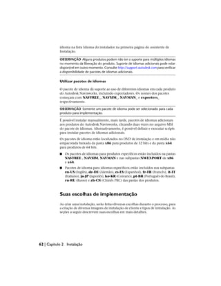 idioma na lista Idioma do instalador na primeira página do assistente de
Instalação.
OBSERVAÇÃO Alguns produtos podem não ter o suporte para múltiplos idiomas
no momento da liberação do produto. Suporte de idiomas adicionais pode estar
disponível em outro momento. Consulte http://support.autodesk.com para verificar
a disponibilidade de pacotes de idiomas adicionais.
Utilizar pacotes de idiomas
O pacote de idioma dá suporte ao uso de diferentes idiomas em cada produto
do Autodesk Navisworks, incluindo exportadores. Os nomes dos pacotes
começam com NAVFREE_, NAVSIM_, NAVMAN_ e exporters_
respectivamente.
OBSERVAÇÃO Somente um pacote de idioma pode ser selecionado para cada
produto para implementação.
É possível instalar manualmente, mais tarde, pacotes de idiomas adicionais
aos produtos do Autodesk Navisworks, clicando duas vezes no arquivo MSI
do pacote de idiomas. Alternativamente, é possível definir e executar scripts
para instalar pacotes de idiomas adicionais.
Os pacotes de idioma estão localizados no DVD de instalação e em mídia não
empacotada baixada da pasta x86 para produtos de 32 bits e da pasta x64
para produtos de 64 bits.
■ Os pacotes de idiomas para produtos específicos estão incluídos na pastas
NAVFREE , NAVSIM, NAVMAN e nas subpastas NWEXPORT de x86
e x64.
■ Pacotes de idioma para idiomas específicos estão incluídos nas subpastas
en-US (Inglês), de-DE (Alemão), es-ES (Espanhol), fr-FR (Francês), it-IT
(Italiano), ja-JP (Japonês), ko-KR (Coreano), pt-BR (Português do Brasil),
ru-RU (Russo) e zh-CN (Chinês PRC) das pastas dos produtos.
Suas escolhas de implementação
Ao criar uma instalação, serão feitas diversas escolhas durante o processo, para
a criação de diversas imagens de instalação de cliente e tipos de instalação. As
seções a seguir descrevem suas escolhas em mais detalhes.
62 | Capítulo 2 Instalação
 