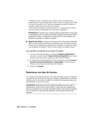 O registro de rede é nomeado com o mesmo nome escolhido para a
implementação. É possível especificar onde o arquivo de registro será criado
ao inserir um caminho UNC (universal naming convention) válido ou
caminho codificado em sua rede, por exemplo
MyComputerAutodesk<Autodesk product>. Os usuários devem utilizar
seu nome real do computador, em vez de Meu Computador.
OBSERVAÇÃO O diretório que contém o registro de rede deve ser uma pasta
compartilhada, onde os usuários que instalam o programa possuem permissões
de alteração. Senão, as instalações de usuários bem ou mal sucedidas não
poderão ser gravadas no arquivo de registro.
■ Registro de cliente. O registro de cliente contém informações detalhadas
sobre instalação para cada estação de trabalho. Essas informações podem
ser úteis para o diagnóstico de problemas de instalação. O registro do cliente
está localizado no diretório "Temp" de cada estação de trabalho cliente.
Para especificar a localização de um arquivo de registro
1 Ao criar uma implementação, na página Configure Deployment,
selecione a caixa de seleção Create a Network Log File. Insira o nome
da pasta onde deseja que o registro de rede esteja localizado.
2 Se você deseja criar um registro de cliente, selecione a opção Create a
Log File in Each Workstation's Temp Folder (Criar um arquivo
de log na pasta Temp de cada estação de trabalho).
3 Clique em Avançar.
Selecionar um tipo de licença
Ao configurar sua implementação, é necessário escolher o tipo de instalação
com base no tipo de licença de software comprado: independente ou de rede.
Também deve-se selecionar o modelo do servidor de licença que deseja usar
para distribuir licenças do produto.
IMPORTANTE Dependendo do tipo de opção escolhida, licença de rede ou
independente, observe que é preciso utilizar o mesmo tipo de instalação para
todos esses produtos em sua sessão de implementação. Caso selecione produtos
que não suportam o tipo de licença adquirida, não será possível ativar estes
produtos.
64 | Capítulo 2 Instalação
 
