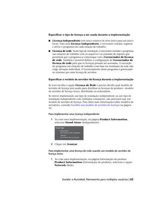 Especificar o tipo de licença a ser usada durante a implementação
■ Licença independente (um único número de série único para um único
local). Para uma Licença independente, é necessário instalar, registrar
e ativar o programa em cada estação de trabalho.
■ Licença de rede. Neste tipo de instalação, é necessário instalar o programa
nas estações de trabalho com os arquivos e as entradas de registro que
permitem que o programa se comunique com o Gerenciador de licença
de rede. Também é possível definir a configuração do Gerenciador de
licença de rede para que as licenças possam ser acessadas. A execução
do programa em estações de trabalho com base na instalação da rede não
exige ativação individual. O Licenciamento deste programa é gerenciado
no mínimo por uma licença de servidor.
Especificar o modelo de servidor de licença durante a implementação
Se você escolhe a opção Licença de Rede é preciso decidir qual modelo de
servidor de licença será usado para distribuir as licenças de produto - modelo
de servidor de licença único, distribuído ou redundante.
Se estiver implantando um tipo de instalação independente ou um tipo de
instalação independente com múltiplas instalações, não precisará usar um
modelo de servidor de licença. Para obter mais informações sobre modelos de
servidores, consulte Escolher um modelo de servidor de licenças na página
52.
Para implementar uma Licença independente
1 Ao criar uma implementação, na página Product Information,
selecione Stand-Alone (Independente).
2 Clique em Avançar.
Para implementar uma licença de rede usando um modelo de servidor de
licença único
1 Ao criar uma implementação, na página Informações de produto
Product Information (Informações do produto), selecione a opção
Network (Rede).
Instalar o Autodesk Navisworks para múltiplos usuários | 65
 