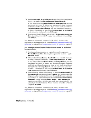 2 Selecione Servidor de licença único como o modelo de servidor de
licença a ser usado com Gerenciador de licença de rede.
Se você já tiver utilizado o Gerenciador de licença de rede para criar
um modelo de servidor de licença, será necessário selecionar o mesmo
modelo de servidor de licença nessa etapa. Se você ainda não utilizou o
Gerenciador de licença de rede para criar um modelo de servidor
de licença, certifique-se de selecionar no Gerenciador de licença de
rede as mesmas configurações escolhidas aqui.
3 Insira o nome do servidor que irá executar o Gerenciador de licença
de rede, ou clique no botão Procurar para localizar o servidor. Clique
em Avançar.
Para obter mais informações sobre modelos de licença de rede e como
configurar seu servidor de licenças, consulte Escolher um modelo de servidor
de licenças na página 52 ou Configurar seu servidor de licenças na página 55.
Para implementar uma licença de rede usando um modelo de servidor de
licença distribuído
1 Ao criar uma implementação, na página Informações de produto
Product Information (Informações do produto), selecione a opção
Network (Rede).
2 Selecione Servidor de licença distribuído como o modelo de servidor
de licença que deseja usar com o Gerenciador de licença de rede.
Se você já tiver utilizado o Gerenciador de licença de rede para criar
um modelo de servidor de licença, será necessário selecionar o mesmo
modelo de servidor de licença nessa etapa. Se você ainda não utilizou o
Gerenciador de licença de rede para criar um modelo de servidor
de licença, certifique-se de selecionar no Gerenciador de licença de
rede as mesmas configurações escolhidas aqui.
3 Insira o nome de um dos servidores que irá executar o Gerenciador de
licença de rede, ou clique no botão Procurar para localizar o servidor.
Clique em Adicionar para adicionar ao Conjunto de servidores. Um
vez que todos os servidores estejam adicionados na lista Conjunto de
servidores , utilize os botões Mover acima e Move abaixo para
organizar os servidores na ordem que deseja que sejam procurados por
uma estação de trabalho cliente. Deve-se inserir ao menos dois servidores.
Clique em Avançar.
Para obter mais informações sobre modelos de licença de rede e como
configurar seu servidor de licenças, consulte Escolher um modelo de servidor
de licenças na página 52 ou Configurar seu servidor de licenças na página 55.
66 | Capítulo 2 Instalação
 