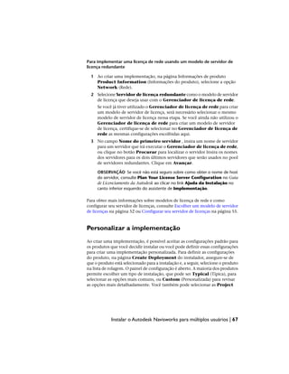 Para implementar uma licença de rede usando um modelo de servidor de
licença redundante
1 Ao criar uma implementação, na página Informações de produto
Product Information (Informações do produto), selecione a opção
Network (Rede).
2 Selecione Servidor de licença redundante como o modelo de servidor
de licença que deseja usar com o Gerenciador de licença de rede.
Se você já tiver utilizado o Gerenciador de licença de rede para criar
um modelo de servidor de licença, será necessário selecionar o mesmo
modelo de servidor de licença nessa etapa. Se você ainda não utilizou o
Gerenciador de licença de rede para criar um modelo de servidor
de licença, certifique-se de selecionar no Gerenciador de licença de
rede as mesmas configurações escolhidas aqui.
3 No campo Nome do primeiro servidor , insira um nome de servidor
para um servidor que irá executar o Gerenciador de licença de rede,
ou clique no botão Procurar para localizar o servidor Insira os nomes
dos servidores para os dois últimos servidores que serão usados no pool
de servidores redundantes. Clique em Avançar.
OBSERVAÇÃO Se você não está seguro sobre como obter o nome de host
do servidor, consulte Plan Your License Server Configuration no Guia
de Licenciamento da Autodesk ao clicar no link Ajuda da Instalação no
canto inferior esquerdo do assistente de Implementação.
Para obter mais informações sobre modelos de licença de rede e como
configurar seu servidor de licenças, consulte Escolher um modelo de servidor
de licenças na página 52 ou Configurar seu servidor de licenças na página 55.
Personalizar a implementação
Ao criar uma implementação, é possível aceitar as configurações padrão para
os produtos que você decidir instalar ou você pode definir essas configurações
para criar uma implementação personalizada. Para definir as configurações
do produto, na página Create Deployment do instalador, assegure-se de
que o produto está selecionado para a instalação e, a seguir, selecione o produto
na lista de rolagem. O painel de configuração é aberto. A maioria dos produtos
permite escolher um tipo de instalação, que pode ser Typical (Típica), para
selecionar as opções mais comuns, ou Custom (Personalizada) para revisar
as opções mais detalhadamente. Você também pode selecionar as Project
Instalar o Autodesk Navisworks para múltiplos usuários | 67
 