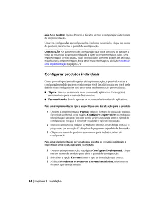 and Site Folders (pastas Projeto e Local) e definir configurações adicionais
de implementação.
Uma vez configuradas as configurações conforme necessário, clique no nome
do produto para fechar o painel de configuração.
OBSERVAÇÃO Os parâmetros de configuração que você seleciona se aplicam a
todas as instâncias do produto instalado a partir da implementação. Após uma
implementação ter sido criada, essas configurações somente podem ser alteradas
modificando a implementação. Para obter mais informações, consulte Modificar
uma implementação na página 75.
Configurar produtos individuais
Como parte do processo de opções de implementação, é possível aceitar a
configuração padrão para os produtos que você decidir instalar ou você pode
definir essas configurações para criar uma implementação personalizada.
■ Típica. Instalar os recursos mais comuns do aplicativo. Esta opção é
recomendada para a maioria dos usuários.
■ Personalizada. Instala apenas os recursos selecionados do aplicativo.
Para uma implementação típica, especifique uma localização para o produto
1 Durante a implementação, Typical (Típico) é o tipo de instalação padrão.
É possível confirmá-lo na página Configure Deployment (Configurar
implantação) clicando em um nome de produto para abrir o painel de
configuração no qual é possível visualizar o tipo de instalação.
2 Insira o caminho na estação de trabalho cliente, onde deseja instalar o
programa, por exemplo C:Arquivos de programas<produto da Autodesk>.
3 Clique no nome do produto novamente para fechar o painel de
configuração.
Para uma implementação personalizada, escolha os recursos opcionais e
especifique uma localização para o produto.
1 Durante a implementação, na página Configure Deployment, clique
em um nome de produto para abrir o painel de configuração.
2 Selecione a opção Custom como o tipo de instalação que deseja.
3 Na lista Selecionar os recursos a serem instalados, selecione os
recursos que deseja instalar.
68 | Capítulo 2 Instalação
 