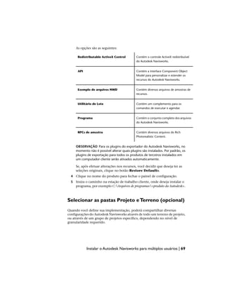 As opções são as seguintes:
Contém o controle ActiveX redistribuível
do Autodesk Navisworks.
Redistributable ActiveX Control
Contém a interface Component Object
Model para personalizar e estender os
recursos do Autodesk Navisworks.
API
Contém diversos arquivos de amostras de
recursos.
Exemplo de arquivos NWD
Contém um complemento para os
comandos de executar e agendar.
Utilitário de Lote
Contém o conjunto completo dos arquivos
do Autodesk Navisworks.
Programa
Contém diversos arquivos do Rich
Photorealistic Content.
RPCs de amostra
OBSERVAÇÃO Para os plugins do exportador do Autodesk Navisworks, no
momento não é possível alterar quais plugins são instalados. Por padrão, os
plugins de exportação para todos os produtos de terceiros instalados em
um computador cliente serão ativados automaticamente.
Se, após efetuar alterações nos recursos, você decidir que deseja ter as
seleções originais, clique no botão Restore Defaults.
4 Clique no nome do produto para fechar o painel de configuração.
5 Insira o caminho na estação de trabalho cliente, onde deseja instalar o
programa, por exemplo C:Arquivos de programas<produto da Autodesk>.
Selecionar as pastas Projeto eTerreno (opcional)
Quando você define sua implementação, poderá compartilhar diversas
configurações do Autodesk Navisworks através de todo um terreno de projeto,
ou através de um grupo de projetos específico, dependendo no nível de
granularidade requerido.
Instalar o Autodesk Navisworks para múltiplos usuários | 69
 