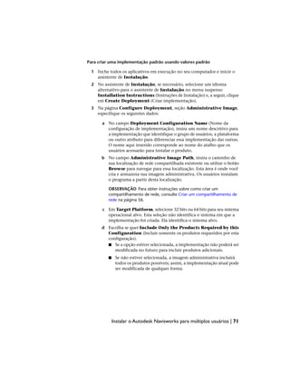 Para criar uma implementação padrão usando valores padrão
1 Feche todos os aplicativos em execução no seu computador e inicie o
assistente de Instalação.
2 No assistente de Instalação, se necessário, selecione um idioma
alternativo para o assistente de Instalação no menu suspenso
Installation Instructions (Instruções de Instalação) e, a seguir, clique
em Create Deployment (Criar implementação).
3 Na página Configure Deployment, seção Administrative Image,
especifique os seguintes dados:
a No campo Deployment Configuration Name (Nome da
configuração de implementação), insira um nome descritivo para
a implementação que identifique o grupo de usuários, a plataforma
ou outro atributo para diferenciar essa implementação das outras.
O nome aqui inserido corresponde ao nome do atalho que os
usuários acessarão para instalar o produto.
b No campo Administrative Image Path, insira o caminho de
sua localização de rede compartilhada existente ou utilize o botão
Browse para navegar para essa localização. Esta área é onde você
cria e armazena sua imagem administrativa. Os usuários instalam
o programa a partir desta localização.
OBSERVAÇÃO Para obter instruções sobre como criar um
compartilhamento de rede, consulte Criar um compartilhamento de
rede na página 56.
c Em Target Platform, selecione 32 bits ou 64 bits para seu sistema
operacional alvo. Esta seleção não identifica o sistema em que a
implementação foi criada. Ela identifica o sistema alvo.
d Escolha se quer Include Only the Products Required by this
Configuration (Incluir somente os produtos requeridos por esta
configuração).
■ Se a opção estiver selecionada, a implementação não poderá ser
modificada no futuro para incluir produtos adicionais.
■ Se não estiver selecionada, a imagem administrativa incluirá
todos os produtos possíveis; assim, a implementação atual pode
ser modificada de qualquer forma.
Instalar o Autodesk Navisworks para múltiplos usuários | 71
 