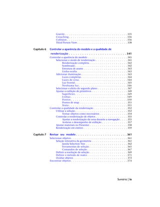 Gravity . . . . . . . . . . . . . . . . . . . . . . . . . . . . . . . 335
Crouching . . . . . . . . . . . . . . . . . . . . . . . . . . . . . 336
Collision . . . . . . . . . . . . . . . . . . . . . . . . . . . . . . 336
Third Person View . . . . . . . . . . . . . . . . . . . . . . . . . 338
Capítulo 6 Controlar a aparência do modelo e a qualidade de
renderização . . . . . . . . . . . . . . . . . . . . . . . . . . 341
Controlar a aparência do modelo . . . . . . . . . . . . . . . . . . . . 341
Selecionar o modo de renderização . . . . . . . . . . . . . . . . 341
Renderização completa . . . . . . . . . . . . . . . . . . . 342
Sombreado . . . . . . . . . . . . . . . . . . . . . . . . . . 342
Estrutura de arame . . . . . . . . . . . . . . . . . . . . . . 343
Linha oculta . . . . . . . . . . . . . . . . . . . . . . . . . 343
Adicionar iluminação . . . . . . . . . . . . . . . . . . . . . . . 343
Luzes completas . . . . . . . . . . . . . . . . . . . . . . . 344
Luzes de cena . . . . . . . . . . . . . . . . . . . . . . . . 344
Luz frontal . . . . . . . . . . . . . . . . . . . . . . . . . . 345
Nenhuma luz . . . . . . . . . . . . . . . . . . . . . . . . 346
Selecionar o efeito do segundo plano . . . . . . . . . . . . . . . 347
Ajustar a exibição de primitivos . . . . . . . . . . . . . . . . . . 349
Superfícies . . . . . . . . . . . . . . . . . . . . . . . . . . 349
Linhas . . . . . . . . . . . . . . . . . . . . . . . . . . . . 349
Pontos . . . . . . . . . . . . . . . . . . . . . . . . . . . . 350
Pontos de snap . . . . . . . . . . . . . . . . . . . . . . . . 351
Texto . . . . . . . . . . . . . . . . . . . . . . . . . . . . . 351
Controlar a qualidade da renderização . . . . . . . . . . . . . . . . . 352
Utilizar a seleção . . . . . . . . . . . . . . . . . . . . . . . . . . 352
Tornar objetos como necessários . . . . . . . . . . . . . . 354
Controlar a renderização de objetos . . . . . . . . . . . . . . . . 355
Ajustar a renderização da cena durante a navegação . . . . 355
Acelerar o desempenho de exibição . . . . . . . . . . . . . 357
Ajustar materiais no Presenter . . . . . . . . . . . . . . . . . . . 358
Renderização em estéreo . . . . . . . . . . . . . . . . . . . . . . 359
Capítulo 7 Revisar seu modelo . . . . . . . . . . . . . . . . . . . . . . . 361
Selecionar objetos . . . . . . . . . . . . . . . . . . . . . . . . . . . . 361
Seleção interativa da geometria . . . . . . . . . . . . . . . . . . 361
Janela Selection Tree . . . . . . . . . . . . . . . . . . . . . 362
Ferramentas de seleção . . . . . . . . . . . . . . . . . . . 365
Comandos de seleção . . . . . . . . . . . . . . . . . . . . 367
Definir a resolução de seleção . . . . . . . . . . . . . . . . . . . 369
Definir o método de realce . . . . . . . . . . . . . . . . . . . . 371
Ocultar objetos . . . . . . . . . . . . . . . . . . . . . . . . . . . 372
Encontrar objetos . . . . . . . . . . . . . . . . . . . . . . . . . . . . 374
Sumário | ix
 