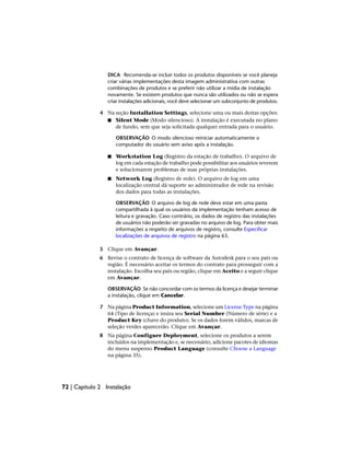 DICA Recomenda-se incluir todos os produtos disponíveis se você planeja
criar várias implementações desta imagem administrativa com outras
combinações de produtos e se preferir não utilizar a mídia de instalação
novamente. Se existem produtos que nunca são utilizados ou não se espera
criar instalações adicionais, você deve selecionar um subconjunto de produtos.
4 Na seção Installation Settings, selecione uma ou mais destas opções:
■ Silent Mode (Modo silencioso). A instalação é executada no plano
de fundo, sem que seja solicitada qualquer entrada para o usuário.
OBSERVAÇÃO O modo silencioso reiniciar automaticamente o
computador do usuário sem aviso após a instalação.
■ Workstation Log (Registro da estação de trabalho). O arquivo de
log em cada estação de trabalho pode possibilitar aos usuários reverem
e solucionarem problemas de suas próprias instalações.
■ Network Log (Registro de rede). O arquivo de log em uma
localização central dá suporte ao administrador de rede na revisão
dos dados para todas as instalações.
OBSERVAÇÃO O arquivo de log de rede deve estar em uma pasta
compartilhada à qual os usuários da implementação tenham acesso de
leitura e gravação. Caso contrário, os dados de registro das instalações
de usuários não poderão ser gravadas no arquivo de log. Para obter mais
informações a respeito de arquivos de registro, consulte Especificar
localizações de arquivos de registro na página 63.
5 Clique em Avançar.
6 Revise o contrato de licença de software da Autodesk para o seu país ou
região. É necessário aceitar os termos do contrato para prosseguir com a
instalação. Escolha seu país ou região, clique em Aceito e a seguir clique
em Avançar.
OBSERVAÇÃO Se não concordar com os termos da licença e desejar terminar
a instalação, clique em Cancelar.
7 Na página Product Information, selecione um License Type na página
64 (Tipo de licença) e insira seu Serial Number (Número de série) e a
Product Key (chave do produto). Se os dados forem válidos, marcas de
seleção verdes aparecerão. Clique em Avançar.
8 Na página Configure Deployment, selecione os produtos a serem
incluídos na implementação e, se necessário, adicione pacotes de idiomas
do menu suspenso Product Language (consulte Choose a Language
na página 35).
72 | Capítulo 2 Instalação
 