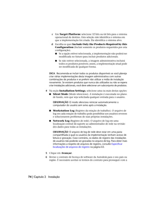 c Em Target Platform: selecione 32 bits ou 64 bits para o sistema
operacional de destino. Esta seleção não identifica o sistema em
que a implementação foi criada. Ela identifica o sistema alvo.
d Escolha se quer Include Only the Products Required by this
Configuration (Incluir somente os produtos requeridos por esta
configuração).
■ Se a opção estiver selecionada, a implementação não poderá ser
modificada no futuro para incluir produtos adicionais.
■ Se não estiver selecionada, a imagem administrativa incluirá
todos os produtos possíveis; assim, a implementação atual pode
ser modificada de qualquer forma.
DICA Recomenda-se incluir todos os produtos disponíveis se você planeja
criar várias implementações desta imagem administrativa com outras
combinações de produtos e se preferir não utilizar a mídia de instalação
novamente. Se existem produtos que nunca são utilizados ou não se espera
criar instalações adicionais, você deve selecionar um subconjunto de produtos.
4 Na seção Installation Settings, selecione uma ou mais destas opções:
■ Silent Mode (Modo silencioso). A instalação é executada no plano
de fundo, sem que seja solicitada qualquer entrada para o usuário.
OBSERVAÇÃO O modo silencioso reiniciar automaticamente o
computador do usuário sem aviso após a instalação.
■ Workstation Log (Registro da estação de trabalho). O arquivo de
log em cada estação de trabalho pode possibilitar aos usuários reverem
e solucionarem problemas de suas próprias instalações.
■ Network Log (Registro de rede). O arquivo de log em uma
localização central dá suporte ao administrador de rede na revisão
dos dados para todas as instalações.
OBSERVAÇÃO O arquivo de log de rede deve estar em uma pasta
compartilhada à qual os usuários da implementação tenham acesso de
leitura e gravação. Caso contrário, os dados de registro das instalações
de usuários não poderão ser gravadas no arquivo de log. Para obter mais
informações a respeito de arquivos de registro, consulte Especificar
localizações de arquivos de registro na página 63.
5 Clique em Avançar.
6 Revise o contrato de licença de software da Autodesk para o seu país ou
região. É necessário aceitar os termos do contrato para prosseguir com a
74 | Capítulo 2 Instalação
 