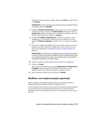 instalação. Escolha seu país ou região, clique em Aceito e a seguir clique
em Avançar.
OBSERVAÇÃO Se não concordar com os termos da licença e desejar terminar
a instalação, clique em Cancelar.
7 Na página Product Information, selecione um License Type na página
64 (Tipo de licença) e insira seu Serial Number (Número de série) e a
Product Key (chave do produto). Se os dados forem válidos, marcas de
seleção verdes aparecerão. Clique em Avançar.
8 Na página Configure Deployment, selecione os produtos a serem
implantados e, se necessário, adicione pacotes de idiomas do menu
suspenso Product Language (consulte Choose a Language na página
35).
9 Se precisar configurar parâmetros para um produto, clique no nome do
produto para abrir o painel de configuração, onde é possível revisar e
alterar as configurações. Consulte Personalizar a implementação na
página 67.
OBSERVAÇÃO Os parâmetros de configuração que você seleciona se aplicam
a todas as instâncias do produto instalado a partir da implementação. Após
uma implementação ter sido criada, essas configurações somente podem
ser alteradas modificando a implementação.
10 Clique no nome do produto para fechar o painel de configuração.
11 Clique em Create.
Após a criação da implantação, a página Deployment Configuration
Complete é aberta, apresentando caminhos úteis para a nova
implementação e um link para registrar os produtos on-line.
12 Após terminar de utilizar esta tela, clique em Finish.
Modificar uma implementação (opcional)
Após a criação de uma implementação, pode ser necessário modificar a
implementação para algumas estações de trabalho cliente.
É possível aplicar uma correção ou selecionar diversos arquivos personalizados
que não fazem parte da imagem administrativa base. É possível realizar
modificações tais como alteração do diretório de instalação do drive C para o
drive D.
Instalar o Autodesk Navisworks para múltiplos usuários | 75
 