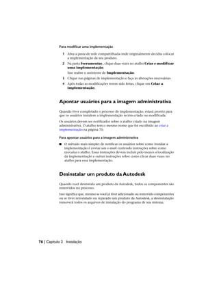 Para modificar uma implementação
1 Abra a pasta de rede compartilhada onde originalmente decidiu colocar
a implementação de seu produto.
2 Na pasta Ferramentas , clique duas vezes no atalho Criar e modificar
uma implementação.
Isso reabre o assistente de Implementação.
3 Clique nas páginas de implementação e faça as alterações necessárias.
4 Após todas as modificações terem sido feitas, clique em Criar a
implementação.
Apontar usuários para a imagem administrativa
Quando tiver completado o processo de implementação, estará pronto para
que os usuários instalem a implementação recém-criada ou modificada.
Os usuários devem ser notificados sobre o atalho criado na imagem
administrativa. O atalho tem o mesmo nome que foi escolhido ao criar a
implementação na página 70.
Para apontar usuários para a imagem administrativa
■ O método mais simples de notificar os usuários sobre como instalar a
implementação é enviar um e-mail contendo instruções sobre como
executar o atalho. Essas instruções devem incluir pelo menos a localização
da implementação e outras instruções sobre como clicar duas vezes no
atalho para essa implementação.
Desinstalar um produto da Autodesk
Quando você desinstala um produto da Autodesk, todos os componentes são
removidos no processo.
Isso significa que, mesmo se você já tiver adicionado ou removido componentes
ou se tiver reinstalado ou reparado um produto da Autodesk, a desinstalação
removerá todos os arquivos de instalação do programa de seu sistema.
76 | Capítulo 2 Instalação
 
