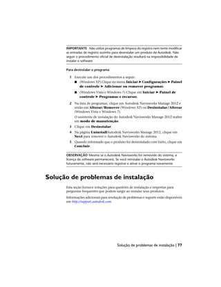 IMPORTANTE Não utilize programas de limpeza do registro nem tente modificar
as entradas de registro sozinho para desinstalar um produto da Autodesk. Não
seguir o procedimento oficial de desinstalação resultará na impossibilidade de
instalar o software.
Para desinstalar o programa
1 Execute um dos procedimentos a seguir:
■ (Windows XP) Clique no menu Iniciar ➤ Configurações ➤ Painel
de controle ➤ Adicionar ou remover programas.
■ (Windows Vista e Windows 7) Clique em Iniciar ➤ Painel de
controle ➤ Programas e recursos.
2 Na lista de programas, clique em Autodesk Navisworks Manage 2012 e
então em Alterar/Remover (Windows XP) ou Desinstalar/Alterar
(Windows Vista e Windows 7).
O assistente de instalação do Autodesk Navisworks Manage 2012 reabre
em modo de manutenção.
3 Clique em Desinstalar.
4 Na página UninstallAutodesk Navisworks Manage 2012, clique em
Next para remover o Autodesk Navisworks do sistema.
5 Quando informado que o produto foi desinstalado com êxito, clique em
Concluir.
OBSERVAÇÃO Mesmo se o Autodesk Navisworks for removido do sistema, a
licença do software permanecerá. Se você reinstalar o Autodesk Navisworks
futuramente, não será necessário registrar e ativar o programa novamente.
Solução de problemas de instalação
Esta seção fornece soluções para questões de instalação e respostas para
perguntas frequentes que podem surgir ao instalar seus produtos.
Informações adicionais para resolução de problemas e suporte estão disponíveis
em http://support.autodesk.com.
Solução de problemas de instalação | 77
 