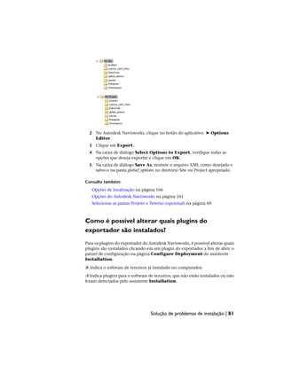 2 No Autodesk Navisworks, clique no botão do aplicativo ➤ Options
Editor.
3 Clique em Export.
4 Na caixa de diálogo Select Options to Export, verifique todas as
opções que deseja exportar e clique em OK.
5 Na caixa de diálogo Save As, nomeie o arquivo XML como desejado e
salve-o na pasta global_options no diretório Site ou Project apropriado.
Consulte também:
Opções de localização na página 166
Opções do Autodesk Navisworks na página 161
Selecionar as pastas Projeto e Terreno (opcional) na página 69
Como é possível alterar quais plugins do
exportador são instalados?
Para os plugins do exportador do Autodesk Navisworks, é possível alterar quais
plugins são instalados clicando em um plugin do exportador a fim de abrir o
painel de configuração na página Configure Deployment do assistente
Installation.
Indica o software de terceiros já instalado no computador.
Indica plugins para o software de terceiros, que não estão instalados ou não
foram detectados pelo assistente Installation.
Solução de problemas de instalação | 81
 