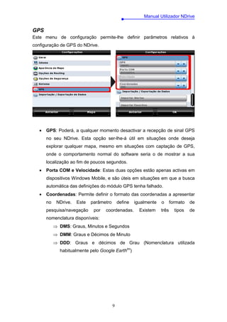 Manual Utilizador NDrive


GPS
Este menu de configuração permite-lhe definir parâmetros relativos à
configuração de GPS do NDrive.




   •   GPS: Poderá, a qualquer momento desactivar a recepção de sinal GPS
       no seu NDrive. Esta opção ser-lhe-á útil em situações onde deseja
       explorar qualquer mapa, mesmo em situações com captação de GPS,
       onde o comportamento normal do software seria o de mostrar a sua
       localização ao fim de poucos segundos.
   •   Porta COM e Velocidade: Estas duas opções estão apenas activas em
       dispositivos Windows Mobile, e são úteis em situações em que a busca
       automática das definições do módulo GPS tenha falhado.
   •   Coordenadas: Permite definir o formato das coordenadas a apresentar
       no    NDrive.   Este   parâmetro       define   igualmente   o      formato   de
       pesquisa/navegação      por   coordenadas.        Existem    três     tipos   de
       nomenclatura disponíveis:
            ⇒ DMS: Graus, Minutos e Segundos
            ⇒ DMM: Graus e Décimos de Minuto
            ⇒ DDD: Graus e décimos de Grau (Nomenclatura utilizada
              habitualmente pelo Google Earthtm)




                                          9
 
