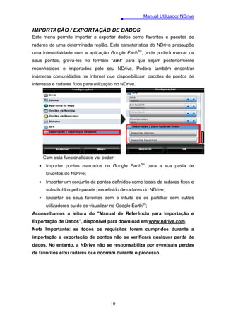 Manual Utilizador NDrive


IMPORTAÇÃO / EXPORTAÇÃO DE DADOS
Este menu permite importar e exportar dados como favoritos e pacotes de
radares de uma determinada região. Esta característica do NDrive pressupõe
uma interactividade com a aplicação Google Earthtm, onde poderá marcar os
seus pontos, gravá-los no formato "kml" para que sejam posteriormente
reconhecidos e importados pelo seu NDrive. Poderá também encontrar
inúmeras comunidades na Internet que disponibilizam pacotes de pontos de
interesse e radares fixos para utilização no NDrive.




       Com esta funcionalidade vai poder:
   •    Importar pontos marcados no Google Earthtm para a sua pasta de
        favoritos do NDrive;
   •    Importar um conjunto de pontos definidos como locais de radares fixos e
        substituí-los pelo pacote predefinido de radares do NDrive;
   •    Exportar os seus favoritos com o intuito de os partilhar com outros
        utilizadores ou de os visualizar no Google Earthtm;
Aconselhamos a leitura do "Manual de Referência para Importação e
Exportação de Dados", disponível para download em www.ndrive.com.
Nota Importante: se todos os requisitos forem cumpridos durante a
importação e exportação de pontos não se verificará qualquer perda de
dados. No entanto, a NDrive não se responsabiliza por eventuais perdas
de favoritos e/ou radares que ocorram durante o processo.




                                        10
 