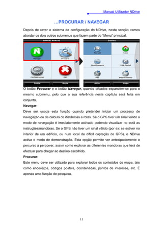 Manual Utilizador NDrive


                    …PROCURAR / NAVEGAR
Depois de rever o sistema de configuração do NDrive, nesta secção vamos
abordar os dois outros submenus que fazem parte do “Menu” principal.




O botão Procurar e o botão Navegar, quando clicados expandem-se para o
mesmo submenu, pelo que a sua referência neste capítulo será feita em
conjunto.
Navegar:
Deve ser usada esta função quando pretender iniciar um processo de
navegação ou de cálculo de distâncias e rotas. Se o GPS tiver um sinal válido o
modo de navegação é imediatamente activado podendo visualizar no ecrã as
instruções/manobras. Se o GPS não tiver um sinal válido (por ex: se estiver no
interior de um edifício, ou num local de difícil captação de GPS), o NDrive
activa o modo de demonstração. Esta opção permite ver antecipadamente o
percurso a percorrer, assim como explorar as diferentes manobras que terá de
efectuar para chegar ao destino escolhido.
Procurar:
Este menu deve ser utilizado para explorar todos os conteúdos do mapa, tais
como endereços, códigos postais, coordenadas, pontos de interesse, etc. É
apenas uma função de pesquisa.




                                      11
 