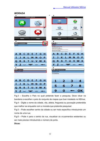 Manual Utilizador NDrive


MORADA




Fig.3 – Escolha o País no qual pretende fazer a pesquisa. Deve clicar na
bandeira e escolher o país do conjunto de mapas que tiver instalado no NDrive;
Fig.4 – Digite o nome da cidade, vila, aldeia, freguesia ou povoação pretendida
que melhor se enquadre com a morada que pretende pesquisar;
Fig.5 – Pode escolher centro da cidade ou ser mais específico introduzindo um
nome de uma rua;
Fig.6 – Pode ir para o centro da rua, visualizar os cruzamentos existentes ou
ser mais preciso introduzindo o número de porta.
Dicas:




                                      12
 