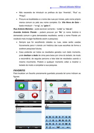 Manual Utilizador NDrive


   •   Não necessita de introduzir os prefixos do tipo “Avenida”, “Rua” ou
       “Praça”;
   •   Procure as localidades e o nome das ruas por iniciais, pelo nome próprio
       menos comum ou pelo seu nome completo. Ex: Vila Nova de Gaia –
       basta introduzir – “v n g”, ou “gaia n”;
Rua António Meireles – pode escrever somente – “a me” ou “me an”;
Avenida António Florete – poderá procurar por “flo” (o nome António é
demasiado comum e gera demasiados resultados, sendo o nome Florete um
vocábulo mais invulgar facilitando assim a pesquisa);
   •   Sempre que for escolhendo cidades ou ruas, estas serão usadas
       futuramente para ir criando um histórico das suas escolhas de forma a
       acelerar pesquisas futuras;
   •   Caso pretenda ver todos os resultados gerados num dado momento,
       pode deslizar o dedo de cima para baixo por cima do teclado, de modo
       a escondê-lo; de seguida percorra a lista total de resultados usando o
       mesmo movimento. Poderá a qualquer momento voltar a mostrar o
       teclado de modo a completar a sua pesquisa.

FAVORITO
Para localizar um favorito previamente guardado proceda tal como indicam as
figuras:




                                        13
 