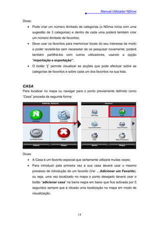 Manual Utilizador NDrive

Dicas:
   •     Pode criar um número ilimitado de categorias (o NDrive inicia com uma
         sugestão de 3 categorias) e dentro de cada uma poderá também criar
         um número ilimitado de favoritos;
   •     Deve usar os favoritos para memorizar locais do seu interesse de modo
         a poder revisitá-los sem necessitar de os pesquisar novamente; poderá
         também    partilhá-los   com   outros   utilizadores,   usando   a    opção
         “importação e exportação”;
   •     O botão “i” permite visualizar as acções que pode efectuar sobre as
         categorias de favoritos e sobre cada um dos favoritos na sua lista.



CASA
Para localizar no mapa ou navegar para o ponto previamente definido como
“Casa” proceda da seguinte forma:




Dicas:
   •     A Casa é um favorito especial que certamente utilizará muitas vezes;
   •     Para introduzir pela primeira vez a sua casa deverá usar o mesmo
         processo de introdução de um favorito (Ver …Adicionar um Favorito),
         ou seja, uma vez localizado no mapa o ponto desejado deverá usar o
         botão “adicionar casa” na barra negra em baixo que fica activada por 5
         segundos sempre que é clicada uma localização no mapa em modo de
         visualização.




                                         14
 