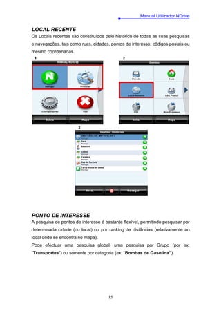 Manual Utilizador NDrive


LOCAL RECENTE
Os Locais recentes são constituídos pelo histórico de todas as suas pesquisas
e navegações, tais como ruas, cidades, pontos de interesse, códigos postais ou
mesmo coordenadas.




PONTO DE INTERESSE
A pesquisa de pontos de interesse é bastante flexível, permitindo pesquisar por
determinada cidade (ou local) ou por ranking de distâncias (relativamente ao
local onde se encontra no mapa).
Pode efectuar uma pesquisa global, uma pesquisa por Grupo (por ex:
“Transportes”) ou somente por categoria (ex: “Bombas de Gasolina”).




                                      15
 