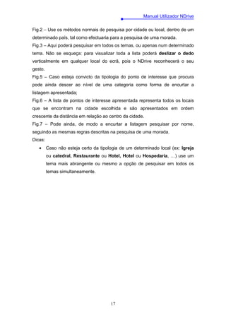 Manual Utilizador NDrive

Fig.2 – Use os métodos normais de pesquisa por cidade ou local, dentro de um
determinado país, tal como efectuaria para a pesquisa de uma morada.
Fig.3 – Aqui poderá pesquisar em todos os temas, ou apenas num determinado
tema. Não se esqueça: para visualizar toda a lista poderá deslizar o dedo
verticalmente em qualquer local do ecrã, pois o NDrive reconhecerá o seu
gesto.
Fig.5 – Caso esteja convicto da tipologia do ponto de interesse que procura
pode ainda descer ao nível de uma categoria como forma de encurtar a
listagem apresentada;
Fig.6 – A lista de pontos de interesse apresentada representa todos os locais
que se encontram na cidade escolhida e são apresentados em ordem
crescente da distância em relação ao centro da cidade.
Fig.7 – Pode ainda, de modo a encurtar a listagem pesquisar por nome,
seguindo as mesmas regras descritas na pesquisa de uma morada.
Dicas:
   •     Caso não esteja certo da tipologia de um determinado local (ex: Igreja
         ou catedral, Restaurante ou Hotel, Hotel ou Hospedaria, …) use um
         tema mais abrangente ou mesmo a opção de pesquisar em todos os
         temas simultaneamente.




                                       17
 