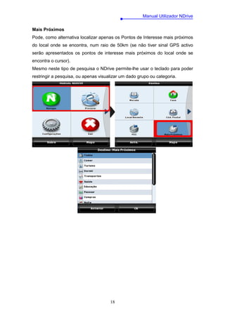 Manual Utilizador NDrive

Mais Próximos
Pode, como alternativa localizar apenas os Pontos de Interesse mais próximos
do local onde se encontra, num raio de 50km (se não tiver sinal GPS activo
serão apresentados os pontos de interesse mais próximos do local onde se
encontra o cursor).
Mesmo neste tipo de pesquisa o NDrive permite-lhe usar o teclado para poder
restringir a pesquisa, ou apenas visualizar um dado grupo ou categoria.




                                      18
 