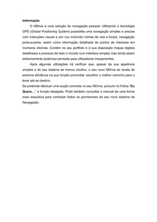 Informação
     O NDrive é uma solução de navegação pessoal. Utilizando a tecnologia
GPS (Global Positioning System) possibilita uma navegação simples e precisa
com instruções visuais e por voz incluindo nomes de vias e locais, navegação
porta-a-porta, assim como informação detalhada de pontos de interesse em
inúmeros idiomas. Contém no seu portfolio e à sua disposição mapas digitais
detalhados e precisos de todo o mundo num interface simples mas ainda assim
extremamente poderoso pensado para utilizadores inexperientes.
     Após algumas utilizações irá verificar que, apesar da sua aparência
simples e do seu sistema de menus intuitivo, o seu novo NDrive se revela de
extrema eficiência na sua função primordial: escolher o melhor caminho para o
levar até ao destino.
Se pretende efectuar uma acção concreta no seu NDrive, procure no Índice “Eu
Quero…” a função desejada. Pode também consultar o manual de uma forma
mais exaustiva para conhecer todos os pormenores do seu novo sistema de
Navegação.
 