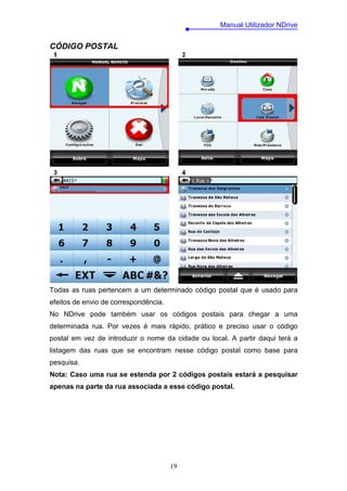 Manual Utilizador NDrive


CÓDIGO POSTAL




Todas as ruas pertencem a um determinado código postal que é usado para
efeitos de envio de correspondência.
No NDrive pode também usar os códigos postais para chegar a uma
determinada rua. Por vezes é mais rápido, prático e preciso usar o código
postal em vez de introduzir o nome da cidade ou local. A partir daqui terá a
listagem das ruas que se encontram nesse código postal como base para
pesquisa.
Nota: Caso uma rua se estenda por 2 códigos postais estará a pesquisar
apenas na parte da rua associada a esse código postal.




                                       19
 