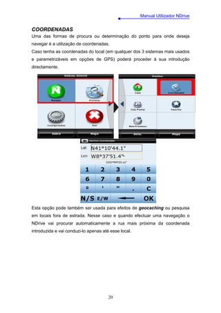 Manual Utilizador NDrive


COORDENADAS
Uma das formas de procura ou determinação do ponto para onde deseja
navegar é a utilização de coordenadas.
Caso tenha as coordenadas do local (em qualquer dos 3 sistemas mais usados
e parametrizáveis em opções de GPS) poderá proceder à sua introdução
directamente.




Esta opção pode também ser usada para efeitos de geocaching ou pesquisa
em locais fora de estrada. Nesse caso e quando efectuar uma navegação o
NDrive vai procurar automaticamente a rua mais próxima da coordenada
introduzida e vai conduzi-lo apenas até esse local.




                                       20
 