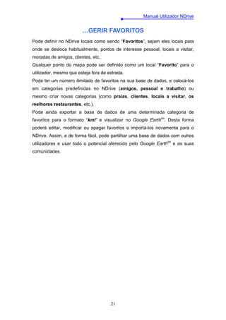 Manual Utilizador NDrive


                        …GERIR FAVORITOS
Pode definir no NDrive locais como sendo “Favoritos”, sejam eles locais para
onde se desloca habitualmente, pontos de interesse pessoal, locais a visitar,
moradas de amigos, clientes, etc.
Qualquer ponto do mapa pode ser definido como um local “Favorito” para o
utilizador, mesmo que esteja fora de estrada.
Pode ter um número ilimitado de favoritos na sua base de dados, e colocá-los
em categorias predefinidas no NDrive (amigos, pessoal e trabalho) ou
mesmo criar novas categorias (como praias, clientes, locais a visitar, os
melhores restaurantes, etc.).
Pode ainda exportar a base de dados de uma determinada categoria de
favoritos para o formato “kml” e visualizar no Google Earthtm. Desta forma
poderá editar, modificar ou apagar favoritos e importá-los novamente para o
NDrive. Assim, e de forma fácil, pode partilhar uma base de dados com outros
utilizadores e usar todo o potencial oferecido pelo Google Earthtm e as suas
comunidades.




                                      21
 