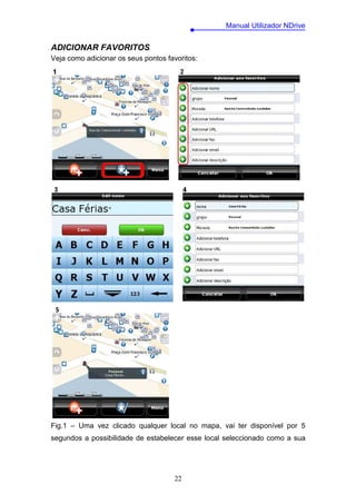 Manual Utilizador NDrive


ADICIONAR FAVORITOS
Veja como adicionar os seus pontos favoritos:




Fig.1 – Uma vez clicado qualquer local no mapa, vai ter disponível por 5
segundos a possibilidade de estabelecer esse local seleccionado como a sua




                                     22
 