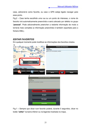 Manual Utilizador NDrive

casa, adicioná-lo como favorito, ou caso o GPS esteja ligado navegar para
esse ponto.
Fig.2 – Caso tenha escolhido uma rua ou um ponto de interesse, o nome do
favorito virá automaticamente preenchido e será colocado por defeito no grupo
“pessoal”. Pode adicionalmente preencher a restante informação de modo a
torná-la mais completa (a informação preenchida é também exportada para o
ficheiro KML).



EDITAR FAVORITOS
Em qualquer momento pode modificar as informações dos favoritos criados.




Fig.1 – Sempre que clicar num favorito poderá, durante 5 segundos, clicar no
botão “editar” na barra inferior ou na legenda mostrada no mapa.




                                     23
 