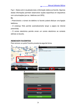 Manual Utilizador NDrive

Fig.2 – Neste ecrã é visualizada toda a informação relativa ao favorito. Algumas
destas informações permitem desenvolver acções específicas em dispositivos
com comunicações (por ex.: telefones com GPS).
Ex:
- Preenchendo o número de telefone no favorito poderá efectuar uma ligação
telefónica;
- O endereço Web permite automaticamente lançar a página de internet
preenchida;
- O correio electrónico permite enviar um correio electrónico ao contacto
definido no favorito.



REMOVER FAVORITOS
Para remover um ponto Favorito proceda da seguinte forma:




                                      24
 