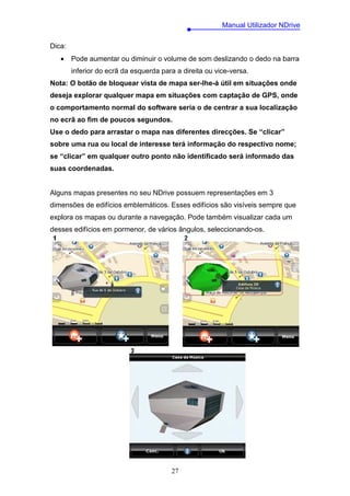 Manual Utilizador NDrive

Dica:
   •    Pode aumentar ou diminuir o volume de som deslizando o dedo na barra
        inferior do ecrã da esquerda para a direita ou vice-versa.
Nota: O botão de bloquear vista de mapa ser-lhe-á útil em situações onde
deseja explorar qualquer mapa em situações com captação de GPS, onde
o comportamento normal do software seria o de centrar a sua localização
no ecrã ao fim de poucos segundos.
Use o dedo para arrastar o mapa nas diferentes direcções. Se “clicar”
sobre uma rua ou local de interesse terá informação do respectivo nome;
se “clicar” em qualquer outro ponto não identificado será informado das
suas coordenadas.


Alguns mapas presentes no seu NDrive possuem representações em 3
dimensões de edifícios emblemáticos. Esses edifícios são visíveis sempre que
explora os mapas ou durante a navegação. Pode também visualizar cada um
desses edifícios em pormenor, de vários ângulos, seleccionando-os.




                                        27
 