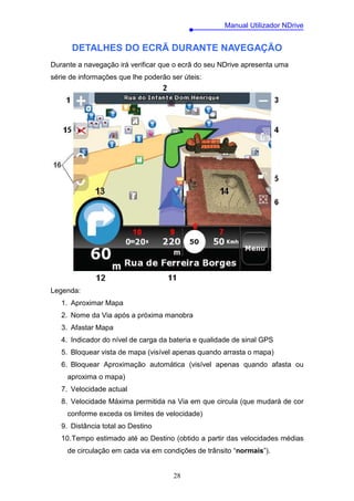 Manual Utilizador NDrive


      DETALHES DO ECRÃ DURANTE NAVEGAÇÃO
Durante a navegação irá verificar que o ecrã do seu NDrive apresenta uma
série de informações que lhe poderão ser úteis:




Legenda:
   1. Aproximar Mapa
   2. Nome da Via após a próxima manobra
   3. Afastar Mapa
   4. Indicador do nível de carga da bateria e qualidade de sinal GPS
   5. Bloquear vista de mapa (visível apenas quando arrasta o mapa)
   6. Bloquear Aproximação automática (visível apenas quando afasta ou
     aproxima o mapa)
   7. Velocidade actual
   8. Velocidade Máxima permitida na Via em que circula (que mudará de cor
     conforme exceda os limites de velocidade)
   9. Distância total ao Destino
   10. Tempo estimado até ao Destino (obtido a partir das velocidades médias
     de circulação em cada via em condições de trânsito “normais”).


                                      28
 