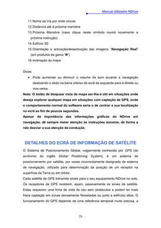 Manual Utilizador NDrive

   11. Nome da Via por onde circula
   12. Distância até à próxima manobra
   13. Próxima Manobra (caso clique neste símbolo ouvirá novamente a
       próxima instrução)
   14. Edifício 3D
   15. Orientação e activação/desactivação das imagens “Navegação Real”
       (em produtos da gama “R”)
   16. Inclinação do mapa


Dicas:
   •     Pode aumentar ou diminuir o volume de som durante a navegação
         deslizando o dedo na barra inferior do ecrã da esquerda para a direita ou
         vice-versa.
Nota: O botão de bloquear vista de mapa ser-lhe-á útil em situações onde
deseja explorar qualquer mapa em situações com captação de GPS, onde
o comportamento normal do software seria o de centrar a sua localização
no ecrã ao fim de poucos segundos.
Apesar da importância das informações gráficas do NDrive em
navegação, dê sempre maior atenção às instruções sonoras, de forma a
não desviar a sua atenção da condução.



 DETALHES DO ECRÃ DE INFORMAÇÃO DE SATÉLITE
O Sistema de Posicionamento Global, vulgarmente conhecido por GPS (do
acrónimo     do   inglês    Global   Positioning   System),   é   um   sistema   de
posicionamento por satélite, por vezes incorrectamente designado de sistema
de navegação, utilizado para determinação da posição de um receptor na
superfície da Terra ou em órbita.
Cada satélite de GPS transmite sinais para o seu equipamento NDrive no solo.
Os receptores de GPS recebem, assim, passivamente os sinais de satélite.
Estes requerem uma linha de vista do céu sem obstáculos e podem ter mais
fraca captação em zonas densamente florestadas ou junto a edifícios altos. O
funcionamento do GPS depende de uma referência temporal muito precisa, a



                                          29
 