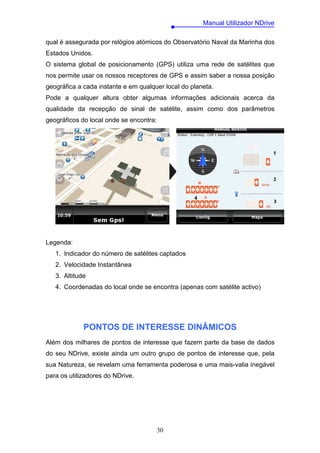 Manual Utilizador NDrive

qual é assegurada por relógios atómicos do Observatório Naval da Marinha dos
Estados Unidos.
O sistema global de posicionamento (GPS) utiliza uma rede de satélites que
nos permite usar os nossos receptores de GPS e assim saber a nossa posição
geográfica a cada instante e em qualquer local do planeta.
Pode a qualquer altura obter algumas informações adicionais acerca da
qualidade da recepção de sinal de satélite, assim como dos parâmetros
geográficos do local onde se encontra:




Legenda:
   1. Indicador do número de satélites captados
   2. Velocidade Instantânea
   3. Altitude
   4. Coordenadas do local onde se encontra (apenas com satélite activo)




             PONTOS DE INTERESSE DINÂMICOS
Além dos milhares de pontos de interesse que fazem parte da base de dados
do seu NDrive, existe ainda um outro grupo de pontos de interesse que, pela
sua Natureza, se revelam uma ferramenta poderosa e uma mais-valia inegável
para os utilizadores do NDrive.




                                         30
 