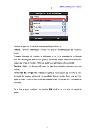 Manual Utilizador NDrive




Existem 4 tipos de Pontos de Interesse (PDI) dinâmicos:
Tempo: Fornece informação acerca do estado meteorológico de diversos
locais;
Trânsito: Fornece informação de tráfego da zona onde se encontra, em tempo
real. As informações de trânsito, quando presentes no seu NDrive irão afectar o
cálculo de rotas, levando o NDrive a evitar vias com congestionamento;
Eventos: Saiba, em tempo útil quais os eventos culturais a decorrer na sua
cidade;
Farmácias de serviço: De certeza que já teve necessidade de recorrer a uma
farmácia de serviço, talvez até numa cidade desconhecida. Com este serviço,
fique a saber quais as farmácias de serviço mais próximas do local onde se
encontra.


Para descarregar qualquer um destes PDI dinâmicos proceda da seguinte
forma:




                                      31
 