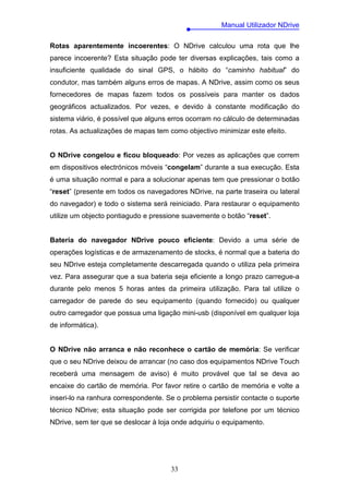 Manual Utilizador NDrive

Rotas aparentemente incoerentes: O NDrive calculou uma rota que lhe
parece incoerente? Esta situação pode ter diversas explicações, tais como a
insuficiente qualidade do sinal GPS, o hábito do “caminho habitual” do
condutor, mas também alguns erros de mapas. A NDrive, assim como os seus
fornecedores de mapas fazem todos os possíveis para manter os dados
geográficos actualizados. Por vezes, e devido à constante modificação do
sistema viário, é possível que alguns erros ocorram no cálculo de determinadas
rotas. As actualizações de mapas tem como objectivo minimizar este efeito.


O NDrive congelou e ficou bloqueado: Por vezes as aplicações que correm
em dispositivos electrónicos móveis “congelam” durante a sua execução. Esta
é uma situação normal e para a solucionar apenas tem que pressionar o botão
“reset” (presente em todos os navegadores NDrive, na parte traseira ou lateral
do navegador) e todo o sistema será reiniciado. Para restaurar o equipamento
utilize um objecto pontiagudo e pressione suavemente o botão “reset”.


Bateria do navegador NDrive pouco eficiente: Devido a uma série de
operações logísticas e de armazenamento de stocks, é normal que a bateria do
seu NDrive esteja completamente descarregada quando o utiliza pela primeira
vez. Para assegurar que a sua bateria seja eficiente a longo prazo carregue-a
durante pelo menos 5 horas antes da primeira utilização. Para tal utilize o
carregador de parede do seu equipamento (quando fornecido) ou qualquer
outro carregador que possua uma ligação mini-usb (disponível em qualquer loja
de informática).


O NDrive não arranca e não reconhece o cartão de memória: Se verificar
que o seu NDrive deixou de arrancar (no caso dos equipamentos NDrive Touch
receberá uma mensagem de aviso) é muito provável que tal se deva ao
encaixe do cartão de memória. Por favor retire o cartão de memória e volte a
inseri-lo na ranhura correspondente. Se o problema persistir contacte o suporte
técnico NDrive; esta situação pode ser corrigida por telefone por um técnico
NDrive, sem ter que se deslocar à loja onde adquiriu o equipamento.




                                      33
 