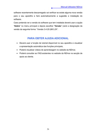 Manual Utilizador NDrive

software recentemente descarregado vai verificar se existe alguma nova versão
para o seu aparelho e fará automaticamente a sugestão e instalação do
software.
Caso pretenda ver a versão do software que tem instalada deverá usar a opção
“Sobre” no menu principal e depois escolher “Versão” (verá a designação da
versão da seguinte forma: “Versão 3.4.20 (881) DI”.



                PARA OBTER AJUDA ADICIONAL
   •   Deverá usar a função de tutorial disponível no seu aparelho e visualizar
       a apresentação automática das funções principais;
   •   Poderá visualizar vídeos de aprendizagem no website da NDrive;
   •   Poderá consultar as FAQ existentes no website da NDrive na secção de
       apoio ao cliente.




                                      36
 