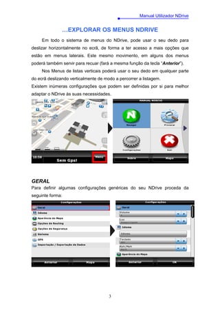 Manual Utilizador NDrive


               …EXPLORAR OS MENUS NDRIVE
     Em todo o sistema de menus do NDrive, pode usar o seu dedo para
deslizar horizontalmente no ecrã, de forma a ter acesso a mais opções que
estão em menus laterais. Este mesmo movimento, em alguns dos menus
poderá também servir para recuar (fará a mesma função da tecla “Anterior”).
     Nos Menus de listas verticais poderá usar o seu dedo em qualquer parte
do ecrã deslizando verticalmente de modo a percorrer a listagem.
Existem inúmeras configurações que podem ser definidas por si para melhor
adaptar o NDrive às suas necessidades.




GERAL
Para definir algumas configurações genéricas do seu NDrive proceda da
seguinte forma:




                                      3
 