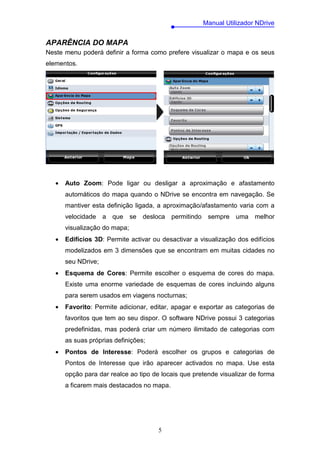 Manual Utilizador NDrive


APARÊNCIA DO MAPA
Neste menu poderá definir a forma como prefere visualizar o mapa e os seus
elementos.




   •   Auto Zoom: Pode ligar ou desligar a aproximação e afastamento
       automáticos do mapa quando o NDrive se encontra em navegação. Se
       mantiver esta definição ligada, a aproximação/afastamento varia com a
       velocidade a que se desloca permitindo sempre uma melhor
       visualização do mapa;
   •   Edifícios 3D: Permite activar ou desactivar a visualização dos edifícios
       modelizados em 3 dimensões que se encontram em muitas cidades no
       seu NDrive;
   •   Esquema de Cores: Permite escolher o esquema de cores do mapa.
       Existe uma enorme variedade de esquemas de cores incluindo alguns
       para serem usados em viagens nocturnas;
   •   Favorito: Permite adicionar, editar, apagar e exportar as categorias de
       favoritos que tem ao seu dispor. O software NDrive possui 3 categorias
       predefinidas, mas poderá criar um número ilimitado de categorias com
       as suas próprias definições;
   •   Pontos de Interesse: Poderá escolher os grupos e categorias de
       Pontos de Interesse que irão aparecer activados no mapa. Use esta
       opção para dar realce ao tipo de locais que pretende visualizar de forma
       a ficarem mais destacados no mapa.




                                       5
 