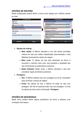 Manual Utilizador NDrive


OPÇÕES DE ROUTING
Nesta configuração poderá definir a forma como deseja que o NDrive calcule
as rotas.




   •   Opções de routing:
            ⇒ Mais rápido: O NDrive calculará a sua rota dando prioridade
               máxima às vias com melhor classificação (Auto-estradas e Vias
               Rápidas) minimizando o tempo de viagem;
            ⇒ Mais curto: O cálculo da rota será efectuado de forma a
               encontrar o caminho mais curto, sem ponderar a qualidade das
               vias minimizando os quilómetros a percorrer;
            ⇒ Modo Pedestre: Neste modo, o NDrive calculará a rota sem
               considerar regras de trânsito automóvel.
   •   Portagens:
            ⇒ Sim: O NDrive utilizará vias com portagens se tal for necessário
               para minimizar o tempo de viagem;
            ⇒ Evitar: No cálculo de rota, o NDrive irá evitar as vias com
               portagens. Se não for possível evitar vias com portagem, no final
               do cálculo da rota ouvirá a informação “Portagem”.



OPÇÕES DE SEGURANÇA
Neste menu poderá definir alguns parâmetros de forma a efectuar uma
condução mais segura.




                                        6
 