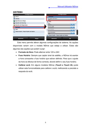 Manual Utilizador NDrive


SISTEMA




       Este menu permite alterar algumas configurações de sistema. As opções
disponíveis variam com o modelo NDrive que esteja a utilizar. Estas são
algumas das opções que podem surgir:
   •    Formato da Hora: Pode alternar entre 12H e 24H
   •    Fuso Horário: Sempre que captar sinal de satélite, o NDrive irá acertar
        a hora consoante o fuso horário que estiver definido. Para que o ajuste
        da hora se efectue de forma correcta, deverá definir o seu fuso horário;
   •    Calibrar ecrã: Em alguns modelos NDrive (Touch e Touch XL) pode
        utilizar esta funcionalidade para calibrar o ecrã, melhorando a precisão e
        resposta do ecrã.




                                        8
 