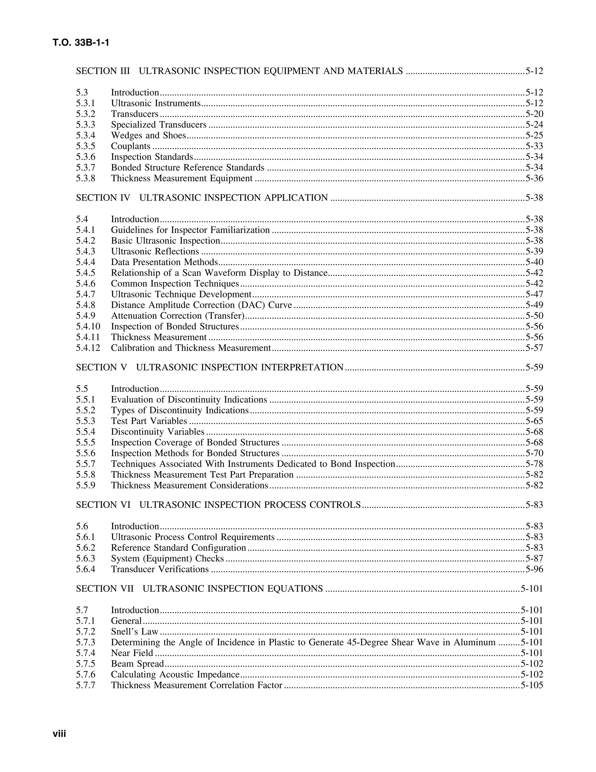 T.O. 33B-1-1
SECTION III ULTRASONIC INSPECTION EQUIPMENT AND MATERIALS .................................................5-12
5.3 Introduction......................................................................................................................................................5-12
5.3.1 Ultrasonic Instruments.....................................................................................................................................5-12
5.3.2 Transducers......................................................................................................................................................5-20
5.3.3 Specialized Transducers ..................................................................................................................................5-24
5.3.4 Wedges and Shoes...........................................................................................................................................5-25
5.3.5 Couplants .........................................................................................................................................................5-33
5.3.6 Inspection Standards........................................................................................................................................5-34
5.3.7 Bonded Structure Reference Standards ..........................................................................................................5-34
5.3.8 Thickness Measurement Equipment ...............................................................................................................5-36
SECTION IV ULTRASONIC INSPECTION APPLICATION ................................................................................5-38
5.4 Introduction......................................................................................................................................................5-38
5.4.1 Guidelines for Inspector Familiarization ........................................................................................................5-38
5.4.2 Basic Ultrasonic Inspection.............................................................................................................................5-38
5.4.3 Ultrasonic Reflections .....................................................................................................................................5-39
5.4.4 Data Presentation Methods..............................................................................................................................5-40
5.4.5 Relationship of a Scan Waveform Display to Distance.................................................................................5-42
5.4.6 Common Inspection Techniques.....................................................................................................................5-42
5.4.7 Ultrasonic Technique Development................................................................................................................5-47
5.4.8 Distance Amplitude Correction (DAC) Curve ...............................................................................................5-49
5.4.9 Attenuation Correction (Transfer)...................................................................................................................5-50
5.4.10 Inspection of Bonded Structures.....................................................................................................................5-56
5.4.11 Thickness Measurement ..................................................................................................................................5-56
5.4.12 Calibration and Thickness Measurement........................................................................................................5-57
SECTION V ULTRASONIC INSPECTION INTERPRETATION..........................................................................5-59
5.5 Introduction......................................................................................................................................................5-59
5.5.1 Evaluation of Discontinuity Indications .........................................................................................................5-59
5.5.2 Types of Discontinuity Indications.................................................................................................................5-59
5.5.3 Test Part Variables ..........................................................................................................................................5-65
5.5.4 Discontinuity Variables...................................................................................................................................5-68
5.5.5 Inspection Coverage of Bonded Structures ....................................................................................................5-68
5.5.6 Inspection Methods for Bonded Structures ....................................................................................................5-70
5.5.7 Techniques Associated With Instruments Dedicated to Bond Inspection.....................................................5-78
5.5.8 Thickness Measurement Test Part Preparation ..............................................................................................5-82
5.5.9 Thickness Measurement Considerations.........................................................................................................5-82
SECTION VI ULTRASONIC INSPECTION PROCESS CONTROLS...................................................................5-83
5.6 Introduction......................................................................................................................................................5-83
5.6.1 Ultrasonic Process Control Requirements ......................................................................................................5-83
5.6.2 Reference Standard Configuration..................................................................................................................5-83
5.6.3 System (Equipment) Checks...........................................................................................................................5-87
5.6.4 Transducer Verifications .................................................................................................................................5-96
SECTION VII ULTRASONIC INSPECTION EQUATIONS ................................................................................5-101
5.7 Introduction....................................................................................................................................................5-101
5.7.1 General...........................................................................................................................................................5-101
5.7.2 Snell’s Law....................................................................................................................................................5-101
5.7.3 Determining the Angle of Incidence in Plastic to Generate 45-Degree Shear Wave in Aluminum .........5-101
5.7.4 Near Field ......................................................................................................................................................5-101
5.7.5 Beam Spread..................................................................................................................................................5-102
5.7.6 Calculating Acoustic Impedance...................................................................................................................5-102
5.7.7 Thickness Measurement Correlation Factor .................................................................................................5-105
viii
 