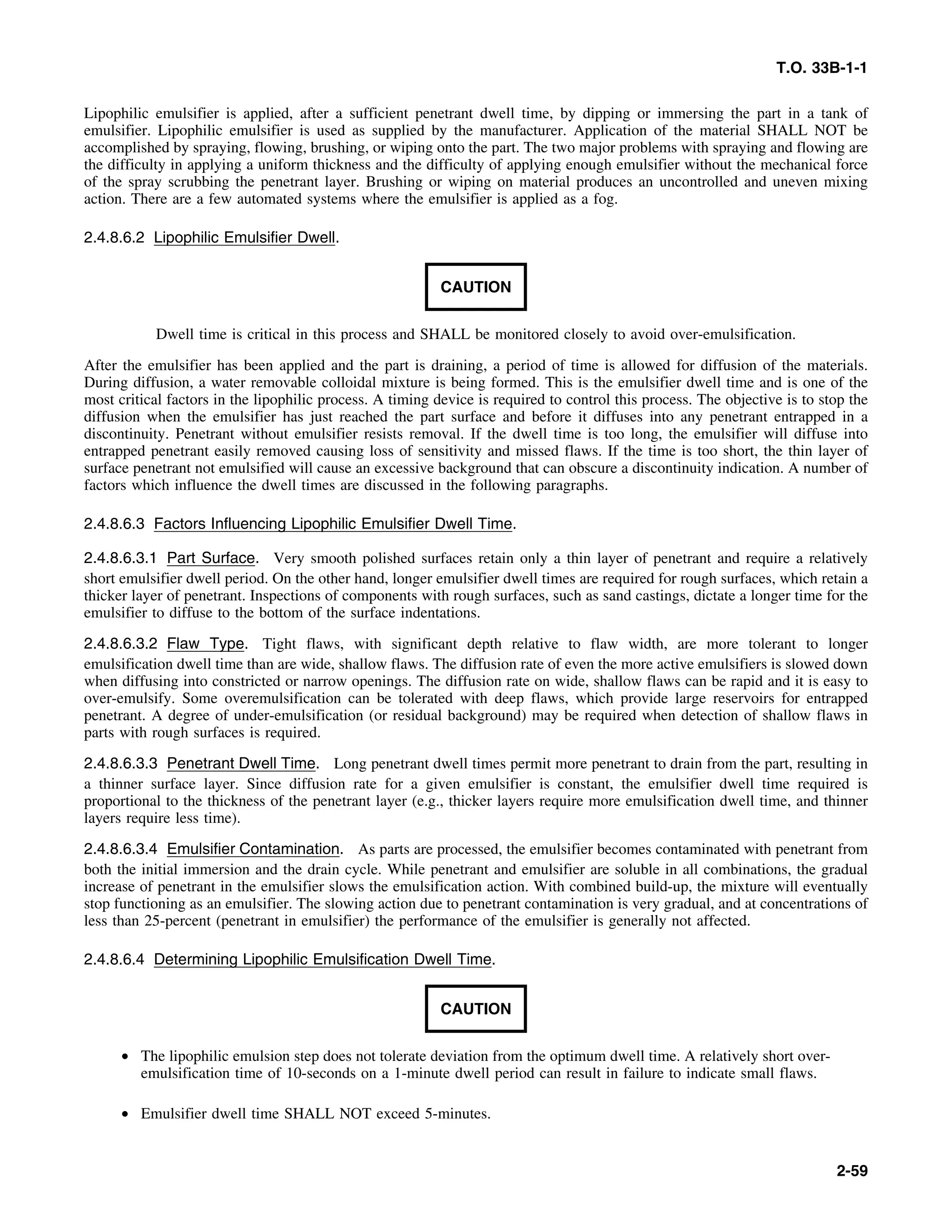 T.O. 33B-1-1
Lipophilic emulsifier is applied, after a sufficient penetrant dwell time, by dipping or immersing the part in a tank of
emulsifier. Lipophilic emulsifier is used as supplied by the manufacturer. Application of the material SHALL NOT be
accomplished by spraying, flowing, brushing, or wiping onto the part. The two major problems with spraying and flowing are
the difficulty in applying a uniform thickness and the difficulty of applying enough emulsifier without the mechanical force
of the spray scrubbing the penetrant layer. Brushing or wiping on material produces an uncontrolled and uneven mixing
action. There are a few automated systems where the emulsifier is applied as a fog.
2.4.8.6.2 Lipophilic Emulsifier Dwell.
CAUTION
Dwell time is critical in this process and SHALL be monitored closely to avoid over-emulsification.
After the emulsifier has been applied and the part is draining, a period of time is allowed for diffusion of the materials.
During diffusion, a water removable colloidal mixture is being formed. This is the emulsifier dwell time and is one of the
most critical factors in the lipophilic process. A timing device is required to control this process. The objective is to stop the
diffusion when the emulsifier has just reached the part surface and before it diffuses into any penetrant entrapped in a
discontinuity. Penetrant without emulsifier resists removal. If the dwell time is too long, the emulsifier will diffuse into
entrapped penetrant easily removed causing loss of sensitivity and missed flaws. If the time is too short, the thin layer of
surface penetrant not emulsified will cause an excessive background that can obscure a discontinuity indication. A number of
factors which influence the dwell times are discussed in the following paragraphs.
2.4.8.6.3 Factors Influencing Lipophilic Emulsifier Dwell Time.
2.4.8.6.3.1 Part Surface. Very smooth polished surfaces retain only a thin layer of penetrant and require a relatively
short emulsifier dwell period. On the other hand, longer emulsifier dwell times are required for rough surfaces, which retain a
thicker layer of penetrant. Inspections of components with rough surfaces, such as sand castings, dictate a longer time for the
emulsifier to diffuse to the bottom of the surface indentations.
2.4.8.6.3.2 Flaw Type. Tight flaws, with significant depth relative to flaw width, are more tolerant to longer
emulsification dwell time than are wide, shallow flaws. The diffusion rate of even the more active emulsifiers is slowed down
when diffusing into constricted or narrow openings. The diffusion rate on wide, shallow flaws can be rapid and it is easy to
over-emulsify. Some overemulsification can be tolerated with deep flaws, which provide large reservoirs for entrapped
penetrant. A degree of under-emulsification (or residual background) may be required when detection of shallow flaws in
parts with rough surfaces is required.
2.4.8.6.3.3 Penetrant Dwell Time. Long penetrant dwell times permit more penetrant to drain from the part, resulting in
a thinner surface layer. Since diffusion rate for a given emulsifier is constant, the emulsifier dwell time required is
proportional to the thickness of the penetrant layer (e.g., thicker layers require more emulsification dwell time, and thinner
layers require less time).
2.4.8.6.3.4 Emulsifier Contamination. As parts are processed, the emulsifier becomes contaminated with penetrant from
both the initial immersion and the drain cycle. While penetrant and emulsifier are soluble in all combinations, the gradual
increase of penetrant in the emulsifier slows the emulsification action. With combined build-up, the mixture will eventually
stop functioning as an emulsifier. The slowing action due to penetrant contamination is very gradual, and at concentrations of
less than 25-percent (penetrant in emulsifier) the performance of the emulsifier is generally not affected.
2.4.8.6.4 Determining Lipophilic Emulsification Dwell Time.
CAUTION
• The lipophilic emulsion step does not tolerate deviation from the optimum dwell time. A relatively short over-
emulsification time of 10-seconds on a 1-minute dwell period can result in failure to indicate small flaws.
• Emulsifier dwell time SHALL NOT exceed 5-minutes.
2-59
 