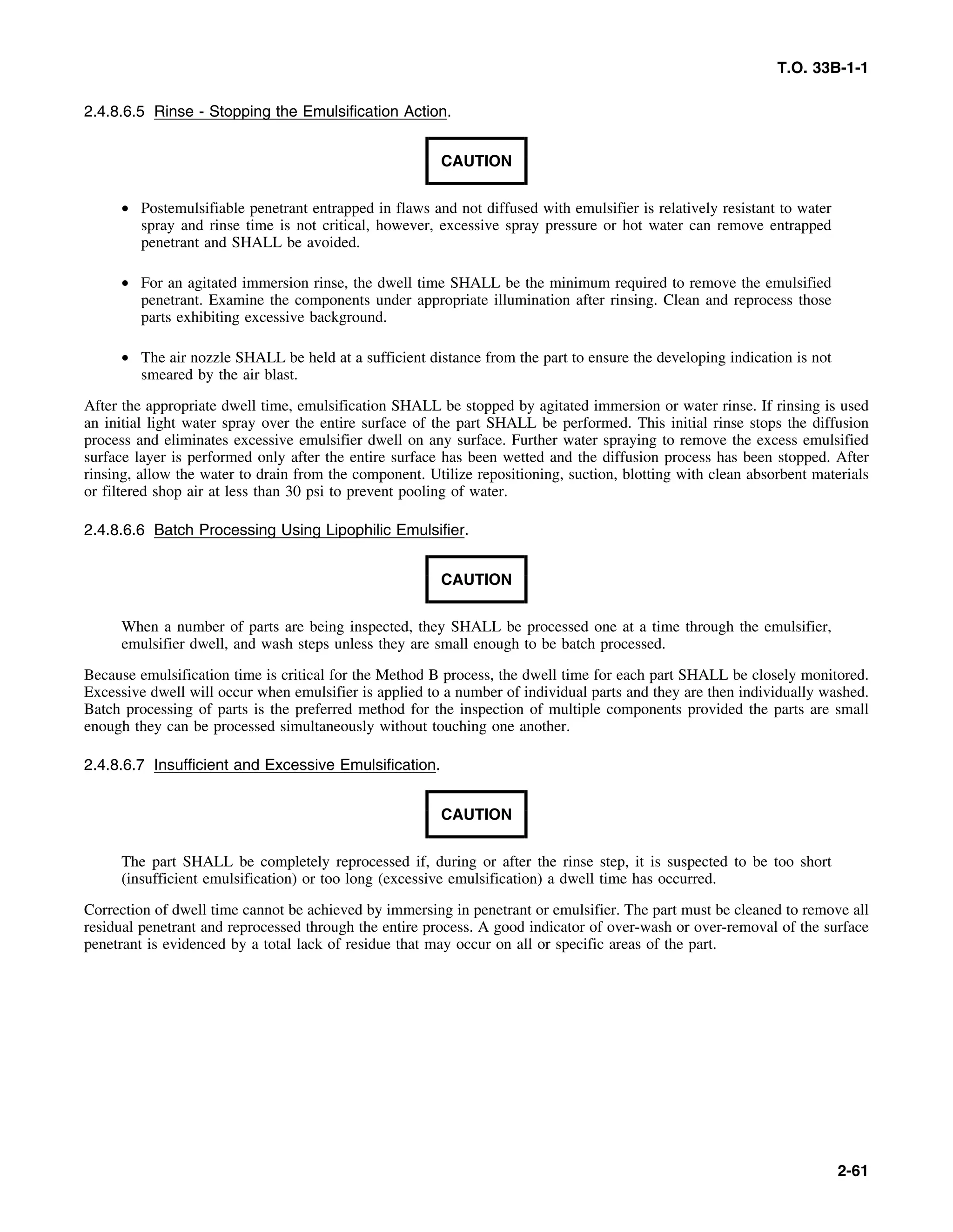 T.O. 33B-1-1
2.4.8.6.5 Rinse - Stopping the Emulsification Action.
CAUTION
• Postemulsifiable penetrant entrapped in flaws and not diffused with emulsifier is relatively resistant to water
spray and rinse time is not critical, however, excessive spray pressure or hot water can remove entrapped
penetrant and SHALL be avoided.
• For an agitated immersion rinse, the dwell time SHALL be the minimum required to remove the emulsified
penetrant. Examine the components under appropriate illumination after rinsing. Clean and reprocess those
parts exhibiting excessive background.
• The air nozzle SHALL be held at a sufficient distance from the part to ensure the developing indication is not
smeared by the air blast.
After the appropriate dwell time, emulsification SHALL be stopped by agitated immersion or water rinse. If rinsing is used
an initial light water spray over the entire surface of the part SHALL be performed. This initial rinse stops the diffusion
process and eliminates excessive emulsifier dwell on any surface. Further water spraying to remove the excess emulsified
surface layer is performed only after the entire surface has been wetted and the diffusion process has been stopped. After
rinsing, allow the water to drain from the component. Utilize repositioning, suction, blotting with clean absorbent materials
or filtered shop air at less than 30 psi to prevent pooling of water.
2.4.8.6.6 Batch Processing Using Lipophilic Emulsifier.
CAUTION
When a number of parts are being inspected, they SHALL be processed one at a time through the emulsifier,
emulsifier dwell, and wash steps unless they are small enough to be batch processed.
Because emulsification time is critical for the Method B process, the dwell time for each part SHALL be closely monitored.
Excessive dwell will occur when emulsifier is applied to a number of individual parts and they are then individually washed.
Batch processing of parts is the preferred method for the inspection of multiple components provided the parts are small
enough they can be processed simultaneously without touching one another.
2.4.8.6.7 Insufficient and Excessive Emulsification.
CAUTION
The part SHALL be completely reprocessed if, during or after the rinse step, it is suspected to be too short
(insufficient emulsification) or too long (excessive emulsification) a dwell time has occurred.
Correction of dwell time cannot be achieved by immersing in penetrant or emulsifier. The part must be cleaned to remove all
residual penetrant and reprocessed through the entire process. A good indicator of over-wash or over-removal of the surface
penetrant is evidenced by a total lack of residue that may occur on all or specific areas of the part.
2-61
 
