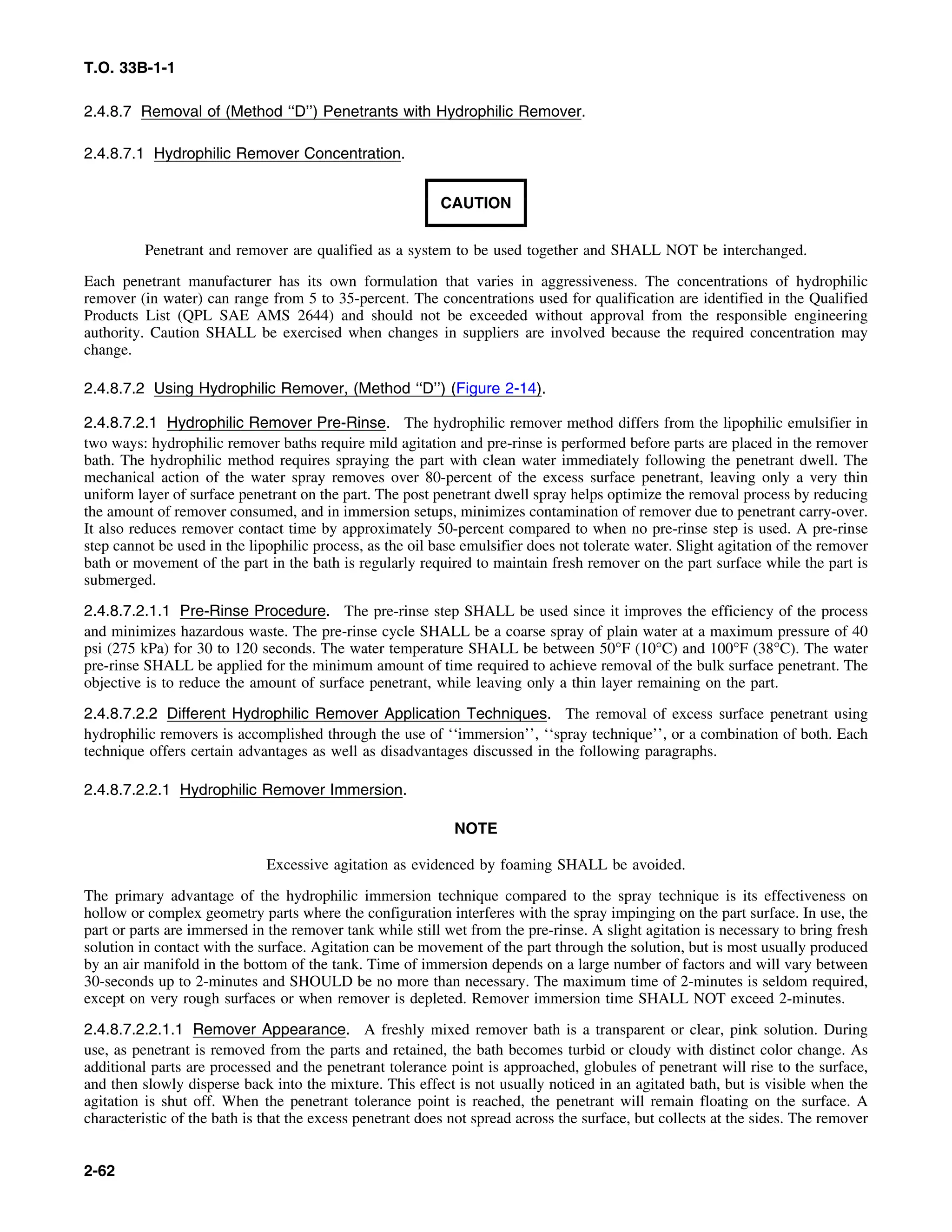 T.O. 33B-1-1
2.4.8.7 Removal of (Method ‘‘D’’) Penetrants with Hydrophilic Remover.
2.4.8.7.1 Hydrophilic Remover Concentration.
CAUTION
Penetrant and remover are qualified as a system to be used together and SHALL NOT be interchanged.
Each penetrant manufacturer has its own formulation that varies in aggressiveness. The concentrations of hydrophilic
remover (in water) can range from 5 to 35-percent. The concentrations used for qualification are identified in the Qualified
Products List (QPL SAE AMS 2644) and should not be exceeded without approval from the responsible engineering
authority. Caution SHALL be exercised when changes in suppliers are involved because the required concentration may
change.
2.4.8.7.2 Using Hydrophilic Remover, (Method ‘‘D’’) (Figure 2-14).
2.4.8.7.2.1 Hydrophilic Remover Pre-Rinse. The hydrophilic remover method differs from the lipophilic emulsifier in
two ways: hydrophilic remover baths require mild agitation and pre-rinse is performed before parts are placed in the remover
bath. The hydrophilic method requires spraying the part with clean water immediately following the penetrant dwell. The
mechanical action of the water spray removes over 80-percent of the excess surface penetrant, leaving only a very thin
uniform layer of surface penetrant on the part. The post penetrant dwell spray helps optimize the removal process by reducing
the amount of remover consumed, and in immersion setups, minimizes contamination of remover due to penetrant carry-over.
It also reduces remover contact time by approximately 50-percent compared to when no pre-rinse step is used. A pre-rinse
step cannot be used in the lipophilic process, as the oil base emulsifier does not tolerate water. Slight agitation of the remover
bath or movement of the part in the bath is regularly required to maintain fresh remover on the part surface while the part is
submerged.
2.4.8.7.2.1.1 Pre-Rinse Procedure. The pre-rinse step SHALL be used since it improves the efficiency of the process
and minimizes hazardous waste. The pre-rinse cycle SHALL be a coarse spray of plain water at a maximum pressure of 40
psi (275 kPa) for 30 to 120 seconds. The water temperature SHALL be between 50°F (10°C) and 100°F (38°C). The water
pre-rinse SHALL be applied for the minimum amount of time required to achieve removal of the bulk surface penetrant. The
objective is to reduce the amount of surface penetrant, while leaving only a thin layer remaining on the part.
2.4.8.7.2.2 Different Hydrophilic Remover Application Techniques. The removal of excess surface penetrant using
hydrophilic removers is accomplished through the use of ‘‘immersion’’, ‘‘spray technique’’, or a combination of both. Each
technique offers certain advantages as well as disadvantages discussed in the following paragraphs.
2.4.8.7.2.2.1 Hydrophilic Remover Immersion.
NOTE
Excessive agitation as evidenced by foaming SHALL be avoided.
The primary advantage of the hydrophilic immersion technique compared to the spray technique is its effectiveness on
hollow or complex geometry parts where the configuration interferes with the spray impinging on the part surface. In use, the
part or parts are immersed in the remover tank while still wet from the pre-rinse. A slight agitation is necessary to bring fresh
solution in contact with the surface. Agitation can be movement of the part through the solution, but is most usually produced
by an air manifold in the bottom of the tank. Time of immersion depends on a large number of factors and will vary between
30-seconds up to 2-minutes and SHOULD be no more than necessary. The maximum time of 2-minutes is seldom required,
except on very rough surfaces or when remover is depleted. Remover immersion time SHALL NOT exceed 2-minutes.
2.4.8.7.2.2.1.1 Remover Appearance. A freshly mixed remover bath is a transparent or clear, pink solution. During
use, as penetrant is removed from the parts and retained, the bath becomes turbid or cloudy with distinct color change. As
additional parts are processed and the penetrant tolerance point is approached, globules of penetrant will rise to the surface,
and then slowly disperse back into the mixture. This effect is not usually noticed in an agitated bath, but is visible when the
agitation is shut off. When the penetrant tolerance point is reached, the penetrant will remain floating on the surface. A
characteristic of the bath is that the excess penetrant does not spread across the surface, but collects at the sides. The remover
2-62
 