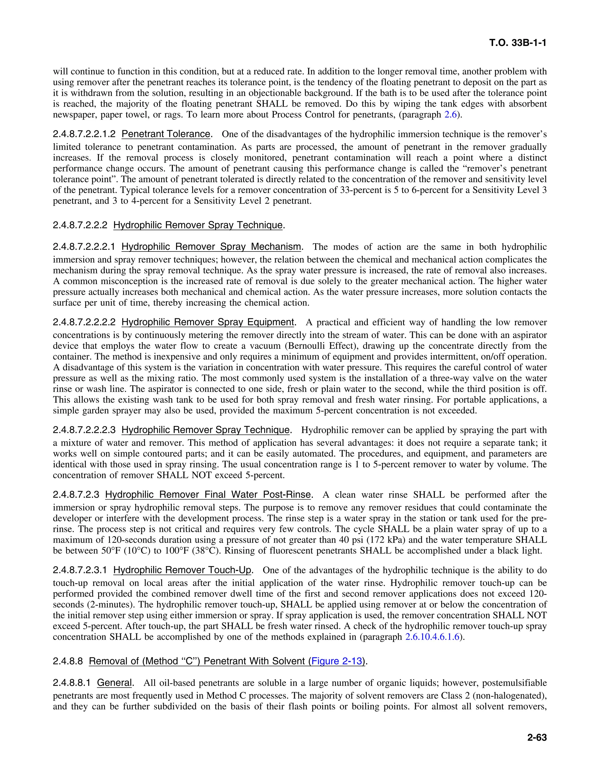 T.O. 33B-1-1
will continue to function in this condition, but at a reduced rate. In addition to the longer removal time, another problem with
using remover after the penetrant reaches its tolerance point, is the tendency of the floating penetrant to deposit on the part as
it is withdrawn from the solution, resulting in an objectionable background. If the bath is to be used after the tolerance point
is reached, the majority of the floating penetrant SHALL be removed. Do this by wiping the tank edges with absorbent
newspaper, paper towel, or rags. To learn more about Process Control for penetrants, (paragraph 2.6).
2.4.8.7.2.2.1.2 Penetrant Tolerance. One of the disadvantages of the hydrophilic immersion technique is the remover’s
limited tolerance to penetrant contamination. As parts are processed, the amount of penetrant in the remover gradually
increases. If the removal process is closely monitored, penetrant contamination will reach a point where a distinct
performance change occurs. The amount of penetrant causing this performance change is called the “remover’s penetrant
tolerance point”. The amount of penetrant tolerated is directly related to the concentration of the remover and sensitivity level
of the penetrant. Typical tolerance levels for a remover concentration of 33-percent is 5 to 6-percent for a Sensitivity Level 3
penetrant, and 3 to 4-percent for a Sensitivity Level 2 penetrant.
2.4.8.7.2.2.2 Hydrophilic Remover Spray Technique.
2.4.8.7.2.2.2.1 Hydrophilic Remover Spray Mechanism. The modes of action are the same in both hydrophilic
immersion and spray remover techniques; however, the relation between the chemical and mechanical action complicates the
mechanism during the spray removal technique. As the spray water pressure is increased, the rate of removal also increases.
A common misconception is the increased rate of removal is due solely to the greater mechanical action. The higher water
pressure actually increases both mechanical and chemical action. As the water pressure increases, more solution contacts the
surface per unit of time, thereby increasing the chemical action.
2.4.8.7.2.2.2.2 Hydrophilic Remover Spray Equipment. A practical and efficient way of handling the low remover
concentrations is by continuously metering the remover directly into the stream of water. This can be done with an aspirator
device that employs the water flow to create a vacuum (Bernoulli Effect), drawing up the concentrate directly from the
container. The method is inexpensive and only requires a minimum of equipment and provides intermittent, on/off operation.
A disadvantage of this system is the variation in concentration with water pressure. This requires the careful control of water
pressure as well as the mixing ratio. The most commonly used system is the installation of a three-way valve on the water
rinse or wash line. The aspirator is connected to one side, fresh or plain water to the second, while the third position is off.
This allows the existing wash tank to be used for both spray removal and fresh water rinsing. For portable applications, a
simple garden sprayer may also be used, provided the maximum 5-percent concentration is not exceeded.
2.4.8.7.2.2.2.3 Hydrophilic Remover Spray Technique. Hydrophilic remover can be applied by spraying the part with
a mixture of water and remover. This method of application has several advantages: it does not require a separate tank; it
works well on simple contoured parts; and it can be easily automated. The procedures, and equipment, and parameters are
identical with those used in spray rinsing. The usual concentration range is 1 to 5-percent remover to water by volume. The
concentration of remover SHALL NOT exceed 5-percent.
2.4.8.7.2.3 Hydrophilic Remover Final Water Post-Rinse. A clean water rinse SHALL be performed after the
immersion or spray hydrophilic removal steps. The purpose is to remove any remover residues that could contaminate the
developer or interfere with the development process. The rinse step is a water spray in the station or tank used for the pre-
rinse. The process step is not critical and requires very few controls. The cycle SHALL be a plain water spray of up to a
maximum of 120-seconds duration using a pressure of not greater than 40 psi (172 kPa) and the water temperature SHALL
be between 50°F (10°C) to 100°F (38°C). Rinsing of fluorescent penetrants SHALL be accomplished under a black light.
2.4.8.7.2.3.1 Hydrophilic Remover Touch-Up. One of the advantages of the hydrophilic technique is the ability to do
touch-up removal on local areas after the initial application of the water rinse. Hydrophilic remover touch-up can be
performed provided the combined remover dwell time of the first and second remover applications does not exceed 120-
seconds (2-minutes). The hydrophilic remover touch-up, SHALL be applied using remover at or below the concentration of
the initial remover step using either immersion or spray. If spray application is used, the remover concentration SHALL NOT
exceed 5-percent. After touch-up, the part SHALL be fresh water rinsed. A check of the hydrophilic remover touch-up spray
concentration SHALL be accomplished by one of the methods explained in (paragraph 2.6.10.4.6.1.6).
2.4.8.8 Removal of (Method ‘‘C’’) Penetrant With Solvent (Figure 2-13).
2.4.8.8.1 General. All oil-based penetrants are soluble in a large number of organic liquids; however, postemulsifiable
penetrants are most frequently used in Method C processes. The majority of solvent removers are Class 2 (non-halogenated),
and they can be further subdivided on the basis of their flash points or boiling points. For almost all solvent removers,
2-63
 