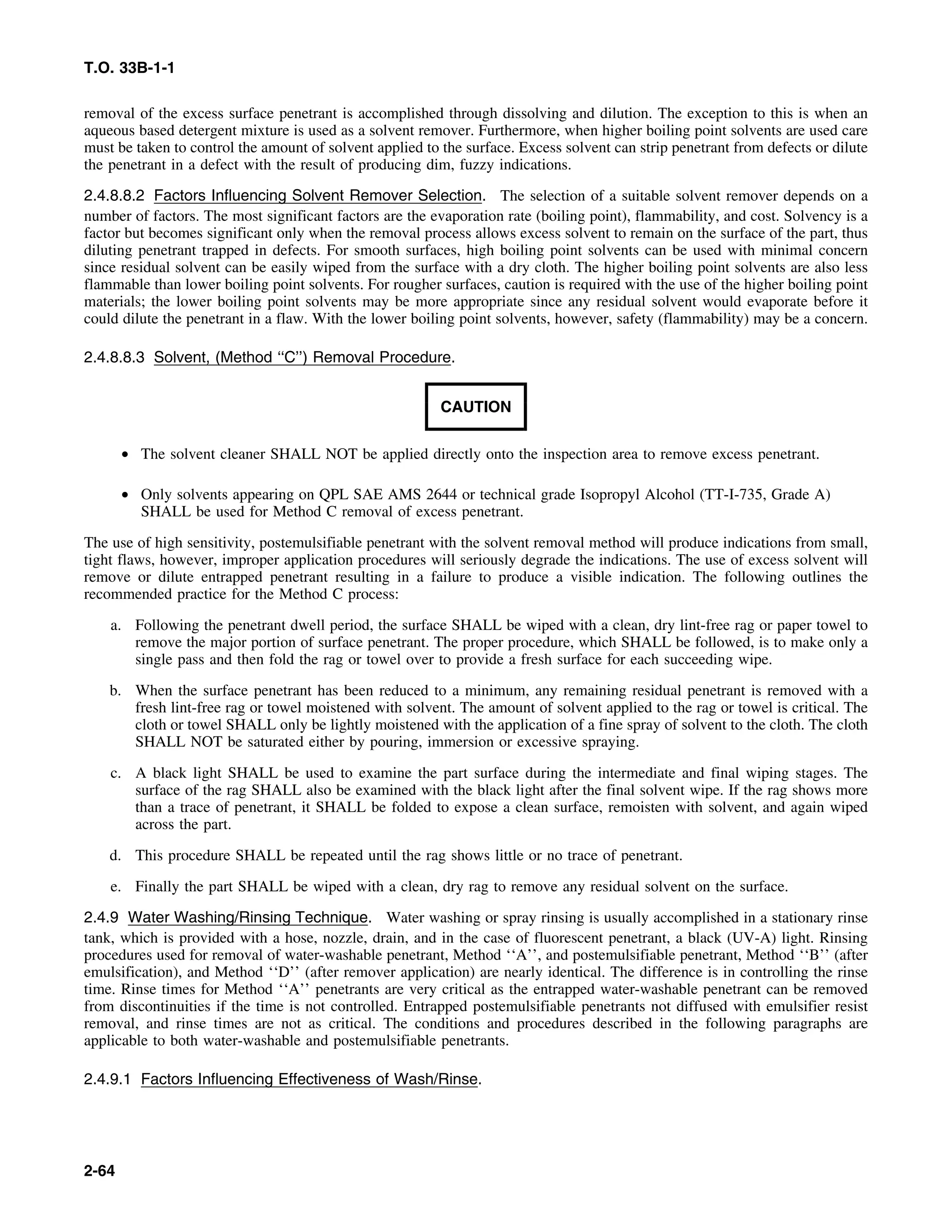 T.O. 33B-1-1
removal of the excess surface penetrant is accomplished through dissolving and dilution. The exception to this is when an
aqueous based detergent mixture is used as a solvent remover. Furthermore, when higher boiling point solvents are used care
must be taken to control the amount of solvent applied to the surface. Excess solvent can strip penetrant from defects or dilute
the penetrant in a defect with the result of producing dim, fuzzy indications.
2.4.8.8.2 Factors Influencing Solvent Remover Selection. The selection of a suitable solvent remover depends on a
number of factors. The most significant factors are the evaporation rate (boiling point), flammability, and cost. Solvency is a
factor but becomes significant only when the removal process allows excess solvent to remain on the surface of the part, thus
diluting penetrant trapped in defects. For smooth surfaces, high boiling point solvents can be used with minimal concern
since residual solvent can be easily wiped from the surface with a dry cloth. The higher boiling point solvents are also less
flammable than lower boiling point solvents. For rougher surfaces, caution is required with the use of the higher boiling point
materials; the lower boiling point solvents may be more appropriate since any residual solvent would evaporate before it
could dilute the penetrant in a flaw. With the lower boiling point solvents, however, safety (flammability) may be a concern.
2.4.8.8.3 Solvent, (Method ‘‘C’’) Removal Procedure.
CAUTION
• The solvent cleaner SHALL NOT be applied directly onto the inspection area to remove excess penetrant.
• Only solvents appearing on QPL SAE AMS 2644 or technical grade Isopropyl Alcohol (TT-I-735, Grade A)
SHALL be used for Method C removal of excess penetrant.
The use of high sensitivity, postemulsifiable penetrant with the solvent removal method will produce indications from small,
tight flaws, however, improper application procedures will seriously degrade the indications. The use of excess solvent will
remove or dilute entrapped penetrant resulting in a failure to produce a visible indication. The following outlines the
recommended practice for the Method C process:
a. Following the penetrant dwell period, the surface SHALL be wiped with a clean, dry lint-free rag or paper towel to
remove the major portion of surface penetrant. The proper procedure, which SHALL be followed, is to make only a
single pass and then fold the rag or towel over to provide a fresh surface for each succeeding wipe.
b. When the surface penetrant has been reduced to a minimum, any remaining residual penetrant is removed with a
fresh lint-free rag or towel moistened with solvent. The amount of solvent applied to the rag or towel is critical. The
cloth or towel SHALL only be lightly moistened with the application of a fine spray of solvent to the cloth. The cloth
SHALL NOT be saturated either by pouring, immersion or excessive spraying.
c. A black light SHALL be used to examine the part surface during the intermediate and final wiping stages. The
surface of the rag SHALL also be examined with the black light after the final solvent wipe. If the rag shows more
than a trace of penetrant, it SHALL be folded to expose a clean surface, remoisten with solvent, and again wiped
across the part.
d. This procedure SHALL be repeated until the rag shows little or no trace of penetrant.
e. Finally the part SHALL be wiped with a clean, dry rag to remove any residual solvent on the surface.
2.4.9 Water Washing/Rinsing Technique. Water washing or spray rinsing is usually accomplished in a stationary rinse
tank, which is provided with a hose, nozzle, drain, and in the case of fluorescent penetrant, a black (UV-A) light. Rinsing
procedures used for removal of water-washable penetrant, Method ‘‘A’’, and postemulsifiable penetrant, Method ‘‘B’’ (after
emulsification), and Method ‘‘D’’ (after remover application) are nearly identical. The difference is in controlling the rinse
time. Rinse times for Method ‘‘A’’ penetrants are very critical as the entrapped water-washable penetrant can be removed
from discontinuities if the time is not controlled. Entrapped postemulsifiable penetrants not diffused with emulsifier resist
removal, and rinse times are not as critical. The conditions and procedures described in the following paragraphs are
applicable to both water-washable and postemulsifiable penetrants.
2.4.9.1 Factors Influencing Effectiveness of Wash/Rinse.
2-64
 